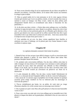 14. Nous avons cherché refuge là où les représentants de nos dieux ont préféré le
chercher eux-mêmes, c'est-à-dire dehors, où la nature offre encore aux hommes
le refuge le plus évident.
15. Mais ce grand maître de la vraie puissance et de la vraie sagesse divines
n'aurait qu'à montrer qui il est à ces prêtres criards, et tout le monde chez nous se
mettrait à croire en l'unique vrai Dieu vivant ; même les deux prêtres juifs
changeraient bientôt d'avis et reviendraient sans doute à l'ancienne foi des
patriarches. »
16. Je dis alors aux deux voisins : « Entrez dans notre auberge avec vos familles,
et prenez le repas du matin avec nous. Quant à ces prêtres, laissez-les crier à leur
aise ; car les riches ne leur porteront guère de ces offrandes qu'ils désirent, et les
pauvres qui étaient avec nous au pied de la colline sauront bien leur dire à quoi
ressemble Celui à qui obéit toute la nature de cette terre . Ainsi nous aurons bien
le temps de nous occuper d'eux par la suite ! »
17. Fort satisfaits de cet avis, les deux voisins appelèrent leurs familles et
entrèrent avec nous à l'auberge, où ils prirent part avec bonne humeur à notre
excellent et copieux repas.


                                   Chapitre 83
              Le capitaine demande comment il doit traiter les prêtres

1. Quand le bon vin leur eut peu à peu délié la langue et qu'ils se trouvèrent ainsi
d'autant plus disposés à parler, ils nous dirent des choses dont même Mes
premiers disciples furent fort étonnés.
2. Or, pendant cette conversation édifiante, l'un des deux rabbins entra dans la
salle à manger où nous étions et fit remarquer avec insistance à notre aubergiste
qu'il devait lui aussi, étant Juif, présenter une offrande au Dieu d'Abraham,
d'Isaac et de Jacob, que les pieuses prières de Ses deux serviteurs dans cette
vieille cité de Golan avaient pu convaincre de préserver ses biens de la
destruction.
3. À cette demande du rabbin, l'un des deux voisins bondit littéralement de
colère, et, se dressant devant l'impudent rabbin, lui dit (le voisin de l'aubergiste) :
« Ami, aucun de vos anciens sages et prophètes n'a-t-il donc annoncé en quelque
occasion qu'un temps viendrait où l'on ne tolérerait plus les mensonges et
l'oisiveté des prêtres ?
4. N'as-tu véritablement pas honte, toi, un prêtre, de venir jeter au visage
d'hommes attachés à la vérité comme nous un mensonge aussi énorme ?
5. Où et quand as-tu prié votre Dieu afin qu'Il préserve le bien de mon honorable
voisin et ami ?
6. Nous vous avons vus cette nuit, toi et ton collègue qui te ressemble tout à fait,
pleurer et claquer des dents sur la grand-place, cherchant le lieu où vous seriez en
sûreté !

                                                                                   140
 