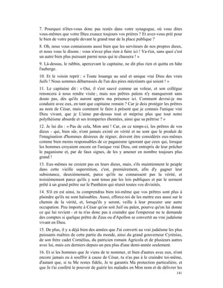 7. Pourquoi n'êtes-vous donc pas restés dans votre synagogue, où vous dites
vous-mêmes que votre Dieu exauce toujours vos prières ? Et avez-vous prié pour
le bien de votre peuple devant le grand mur de la place publique ?
8. Oh, nous vous connaissons aussi bien que les serviteurs de nos propres dieux,
et nous vous le disons : vous n'avez plus rien à faire ici ! Va-t'en, sans quoi c'est
un autre bien plus puissant parmi nous qui te chassera ! »
9. Là-dessus, le rabbin, apercevant le capitaine, ne dit plus rien et quitta en hâte
l'auberge.
10. Et le voisin reprit : « Toute louange au seul et unique vrai Dieu des vrais
Juifs ! Nous sommes débarrassés de l'un des pires mécréants qui soient ! »
11. Le capitaine dit : « Oui, il s'est sauvé comme un voleur, et son collègue
renoncera à nous rendre visite ; mais nos prêtres païens n'y manqueront sans
doute pas, dès qu'ils auront appris ma présence ici. Comment devrai-je me
conduire avec eux, en tant que capitaine romain ? Car je dois protéger les prêtres
au nom de César, mais comment le faire à présent que je connais l'unique vrai
Dieu vivant, que je L'aime par-dessus tout et méprise plus que tout notre
polythéisme absurde et ses tromperies éhontées, ainsi que sa prêtrise ? »
12. Je lui dis : « Pas de cela, Mon ami ! Car, en ce temps-ci, les prêtres de vos
dieux - qui, bien sûr, n'ont jamais existé en vérité et ne sont que le produit de
l'imagination d'hommes désireux de régner, doivent être considérés eux-mêmes
comme bien moins responsables de ce paganisme ignorant que ceux qui, lorsque
les hommes croyaient encore en l'unique vrai Dieu, ont entrepris de leur prêcher
le paganisme et, par de faux signes, de les y amener en nombre toujours plus
grand !
13. Eux-mêmes ne croient pas en leurs dieux, mais, s'ils maintiennent le peuple
dans cette vieille superstition, c'est, premièrement, afin d'y gagner leur
subsistance, deuxièmement, parce qu'ils ne connaissent pas la vérité, et
troisièmement parce qu'ils y sont tenus par les lois publiques et par le serment
prêté à un grand prêtre sur le Panthéon qui réunit toutes vos divinités.
14. S'il en est ainsi, tu comprendras bien toi-même que vos prêtres sont plus à
plaindre qu'ils ne sont haïssables. Aussi, efforce-toi de les mettre eux aussi sur le
chemin de la vérité, et, lorsqu'ils y seront, veille à leur procurer une autre
occupation. Peu importe à César qu'on soit Juif ou païen, pourvu qu'on lui donne
ce qui lui revient - et tu n'as donc pas à craindre que l'empereur ne te demande
des comptes si quelque prêtre de Zeus ou d'Apollon se convertit au vrai judaïsme
vivant en Dieu.
15. De plus, il y a déjà bien des années que J'ai converti au vrai judaïsme les plus
puissants maîtres de cette partie du monde, ainsi du grand gouverneur Cyrénius,
de son frère cadet Cornélius, du patricien romain Agricola et de plusieurs autres
avec lui, mais ces derniers depuis un peu plus d'une demi-année seulement.
16. Et si les hommes que Je viens de te nommer, et bien d'autres avec eux, n'ont
encore jamais eu à souffrir à cause de César, tu n'as pas à le craindre toi-même,
d'autant que, si tu Me restes fidèle, Je te garantis Ma protection particulière, et
que Je t'ai conféré le pouvoir de guérir les malades en Mon nom et de délivrer les
                                                                                 141
 