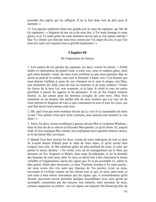 possédés des esprits qui les affligent. Il ne te faut donc rien de plus pour le
moment. »
17. Ces paroles emplirent d'une très grande joie le cœur du capitaine, qui Me dit
(le capitaine) : « Seigneur de ma vie et de mon être, à Toi toute louange et toute
gloire, et je Te rends grâce de cette immense faveur que je n'ai jamais méritée !
Que Ta volonté soit faite par nous tous comme par Tes anges du ciel, et que Ton
nom très saint soit toujours loué et glorifié hautement ! »


                                   Chapitre 84
                            De l'importance de l'amour

1. Fort surpris de ces paroles du capitaine, les deux voisins lui dirent : « Noble
maître et représentant du grand César, à notre tour, nous te rendons grâce, ainsi
qu'à notre honnête voisin, de nous avoir confirmé ce que nous pensions déjà en
secret au pied de la colline, sans oser le formuler à haute voix ! Cet homme que
nous disions Galiléen à cause de son vêtement est le seul et unique vrai Dieu,
non seulement des Juifs, mais de tous les hommes et de toute créature ! Toutes
les forces de la terre Lui sont soumises, et la lune, le soleil et tous les astres
glorifient à jamais Sa sagesse et Sa puissance. Il est en Soi l'esprit créateur
éternel, et, par amour pour les hommes aveugles de cette terre, Dieu S'est
manifesté en un homme très parfait afin de nous montrer que Lui seul est de
toute éternité le Seigneur de tout ce que contiennent la terre et tous les cieux, qui
sont Son œuvre tout comme cette terre.
2. Oh, quel n'est pas notre bonheur d'avoir pu Le voir et Le reconnaître de notre
vivant ! Nos prêtres n'ont qu'à venir à présent, nous saurons leur montrer le vrai
Zeus ! »
3. Alors, les deux voisins tombèrent à genoux devant Moi et voulurent M'adorer ;
mais Je leur dis de se relever et d'écouter Mes paroles, ce qu'ils firent. Et, jusqu'à
midi, Je leur enseignai Ma volonté, leur expliquant aussi quantité d'autres choses,
et ils devinrent Mes serviteurs.
4. Quand J'eus bien instruit les deux voisins de notre aubergiste de tout ce dont
ils avaient besoin d'abord pour le salut de leurs âmes, et qu'ils eurent bien
compris tout cela, ils Me rendirent grâce du plus profond du cœur, et celui qui
parlait le mieux déclara : « En vérité, avec un tel enseignement sur le Dieu qui
demeure en Toi, Seigneur et Maître, dans toute Sa plénitude, et sur la destinée
des hommes de cette terre, dont Tu nous as décrit tout à fait clairement la forme
véritable et l'organisation, aucun des signes que Tu as pu accomplir ici, même le
plus grand, n'était plus nécessaire, et nous T'aurions reconnu à Ta seule parole ;
car nous avons très vite senti que chacune de Tes paroles vivait en nous,
traversant et vivifiant comme un feu céleste tout ce qui, en nous, était mort, et
cela nous a bien mieux convaincus que les signes, qui, si extraordinaires qu'ils
fussent, pouvaient encore présenter quelque ressemblance avec ceux qu'ont pu
accomplir, assurément par des moyens tout naturels, mais inconnus de nous,
certains magiciens ou prêtres - car ces signes ont toujours fait beaucoup plus de
                                                                                  142
 