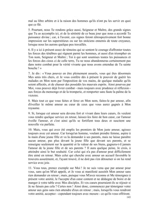 mal au libre arbitre et à la raison des hommes qu'ils n'ont pu les servir en quoi
que ce fût.
5. Pourtant, nous Te rendons grâce aussi, Seigneur et Maître, des grands signes
que Tu as accomplis ici, et de la sérénité de ce beau jour que nous a accordé Ta
puissance divine ; car, à l'avenir, ces signes feront rétrospectivement fort bonne
impression sur les superstitieux ou sur les stoïciens ennemis de toute croyance,
lorsque nous les aurons quelque peu travaillés.
6. Il y a ici à présent assez de témoins qui se sentent le courage d'affronter toutes
les forces des ténèbres qui règnent parmi les hommes, et aussi d'en triompher en
Ton nom, Seigneur et Maître ; Toi à qui sont soumises toutes les puissances et
les forces des cieux ci de celle terre, Tu ne nous abandonneras certainement pas
dans notre combat pour la vérité vivante que nous avons entendue de Ta sainte
bouche ! »
7. Je dis : « Vous pouvez en être pleinement assurés, vous qui êtes désormais
Mes amis très chers, et Je vous confère dès à présent le pouvoir de guérir les
malades en Mon nom par l'imposition de vos mains, de quelque maladie qu'ils
soient affectés, et de chasser des possédés les mauvais esprits. Ainsi pourvus par
Moi, vous pouvez déjà livrer combat - mais toujours avec prudence et réflexion -
aux forces du mensonge et de la tromperie, et remporter sans faute la palme de la
victoire.
8. Mais tout ce que vous faites et ferez en Mon nom, faites-le par amour, afin
d'éveiller le même amour au cœur de ceux que vous aurez gagnés à Mon
royaume.
9. Si, lorsque cet amour sera devenu fort et vivant dans leurs cœurs, ils veulent
vous rendre quelque service en retour, laissez-les faire de bon cœur, car l'amour
éveille l'amour, et c'est ainsi qu'ils se fortifient tous deux et suscitent une
nouvelle vie parfaite.
10. Mais, vous qui avez été emplis les premiers de Mon juste amour, agissez
toujours avec cet amour. Car lorsqu'un homme, voulant prendre femme, aspire à
la main d'une jeune fille et va la demander à ses parents, mais ne laisse paraître
aucun amour, pas plus devant la jeune fille que devant ses parents, et se
renseigne seulement sur la quantité et la valeur de ses biens, gagnera-t-il jamais
l'amour de la jeune fille et de ses parents ? Il aura quelque peine, Je crois, à
atteindre ainsi le but souhaité. Car celui qui n'a pas d'amour peut difficilement
être aimé en retour. Mais celui qui cherche avec amour un accueil favorable le
trouvera assurément, et, l'ayant trouvé, il ne doit pas s'en détourner si on lui rend
service avec joie.
11. Vous tous, prenez exemple sur Moi ! Je ne suis venu que par amour pour
vous, sans qu'on M'ait appelé, et Je vous ai manifesté aussitôt Mon amour sans
rien demander en retour ; mais, puisque vous M'avez reconnu et Me témoignez à
présent votre amitié, le l'accepte d'un cœur content et ne dédaigne de boire et de
manger à votre table avec Mes disciples. Et vos cœurs pourraient-ils se réjouir si
Je ne faisais pas cela ? Certes non ! Ainsi donc, commencez par témoigner votre
amour aux gens sans rien attendre d'eux en retour ; mais, lorsqu'ils vous rendront
votre amitié, acceptez - cependant toujours avec mesure - ce qu'ils vous offriront.
                                                                                 143
 