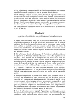 12. En agissant ainsi, vous aurez tôt fait de répandre en abondance Mon royaume
parmi les hommes de cette terre, et vous ne serez pas dans la détresse.
13. De même que l'orgueil, la colère, l’envie, l'avarice, la cupidité et autres vices
de cette sorte font naître leurs pareils chez les autres hommes, le véritable amour
désintéressé fait naître son semblable ; aussi, faites par amour tout ce que vous
ferez, et vous sèmerez au cœur des autres hommes le germe de l'amour, qui vous
donnera bientôt, comme à eux, une riche moisson, dès ce monde et plus encore
dans l'autre, où l'âme vivra éternellement par Mon esprit d'amour en elle. »
14. Tous comprirent fort bien ces paroles, et ils promirent de les accomplir dans
l'esprit de la vérité.


                                   Chapitre 85
     Les prêtres païens défendent leur conduite pendant la tempête nocturne

1. Tandis qu'ils discutaient entre eux de ce nouvel enseignement, deux des
principaux prêtres païens de la ville arrivèrent à notre auberge afin de saluer le
capitaine, dont ils avaient appris la présence par les pauvres qui avaient assiégé
notre colline ce matin-là ; mais ils venaient surtout faire eux-mêmes la
connaissance de l'homme vêtu en Galiléen dont lesdits pauvres leur avaient
appris que, par cette sombre matinée, sa parole et sa volonté avaient commandé
aux puissants éléments.
2. Dès qu'ils furent dans la salle à manger, ils s'inclinèrent profondément devant
le capitaine et lui dirent (les prêtres) : « Pardonne-nous, noble seigneur au nom
du grand César, puissant par la toute-puissance des dieux et de leurs plus
distingués serviteurs humains, élus et destinés par eux à cette tâche selon leur
volonté œuvrant de manière invisible ! Si tu as pour nous quelque nouvel ordre
venant de la grande et divine cité impériale de Rome, veuille nous le faire
connaître quand bon te semblera, afin que nous puissions nous y conformer. »
3. Le capitaine : « Pour cette fois, je n'ai d'ordres ni pour vous, ni pour le peuple ;
car nos lois sont bien établies, et il ne s'en est pas ajouté de nouvelle à ce jour.
Mais, à votre sujet, quelque chose m'est venu aux oreilles qui ne m'a pas fait
plaisir.
4. Pourquoi trompez-vous le peuple et lui mentez-vous, cherchant ainsi à lui
extorquer des offrandes pour votre plus grand bien, en prétendant qu'il n'est
redevable qu'à vous de ce que les dieux en colère n'aient pas dévasté la ville et
ses environs cette nuit, et de ce que le temps gris et encore menaçant de ce matin
se soit soudainement éclairci ? Vous avez le front de prêcher cela devant des
gens qui, pendant la tempête et le tremblement de terre, vous ont pourtant vus
être les premiers à fuir vos temples et vos maisons pour chercher refuge en plein
air ! Est-ce là encourager la foi dans le peuple, ou la détruire ?
5. Si, en de telles circonstances, le peuple s'aperçoit que les prêtres, qui devraient
être plus courageux et plus pieux que quiconque et se font sans cesse glorifier
comme les fidèles serviteurs et les amis des dieux, sont précisément les plus
                                                                                   144
 
