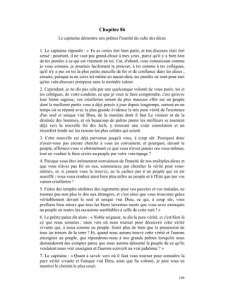 Chapitre 86
           Le capitaine démontre aux prêtres l'inanité du culte des dieux

1. Le capitaine répondit : « Tu as certes fort bien parlé, et ton discours était fort
sensé ; pourtant, il ne vaut pas grand-chose à mes yeux, parce qu'il y a bien loin
de tes paroles à ce qui est vraiment en toi. Car, d'abord, vous connaissant comme
je vous connais, je pourrais facilement te prouver, à toi comme à tes collègues,
qu'il n'y a pas en toi la plus petite parcelle de foi et de confiance dans les dieux ;
ensuite, puisque tu ne crois toi-même en aucun dieu, tes paroles ne sont pour moi
qu'un vain discours pompeux sans la moindre valeur.
2. Cependant, je ne dis pas cela par une quelconque volonté de vous punir, toi et
tes collègues, de votre conduite, ce que je veux te faire comprendre, c'est qu'avec
leur feinte sagesse, vos criailleries seront du plus mauvais effet sur un peuple
dont la meilleure partie vous a déjà percés à jour depuis longtemps, surtout en un
temps où se répand avec la plus grande évidence la très pure vérité de l'existence
d'un seul et unique vrai Dieu, de la manière dont il faut Le vénérer et de la
destinée des hommes, et où beaucoup de païens parmi les meilleurs se tournent
déjà vers la nouvelle foi des Juifs, y trouvant une vraie consolation et un
réconfort fondé sur les raisons les plus solides qui soient.
3. Cette nouvelle est déjà parvenue jusqu'à vous, à coup sûr. Pourquoi donc
n'avez-vous pas encore cherché à vous en convaincre, et pourquoi, devant le
peuple, affirmez-vous si obstinément ce que vous n'avez jamais cru vous-mêmes,
tout en voulant le faire croire au peuple par votre vain tapage ?
4. Puisque vous êtes intimement convaincus de l'inanité de nos multiples dieux et
que vous n'avez pas foi en eux, commencez par chercher la vérité pour vous-
mêmes, et, si jamais vous la trouvez, ne la cachez pas à un peuple qui en est
assoiffé ; vous vous rendrez ainsi bien plus utiles au peuple et à l'État que par vos
vaines criailleries !
5. Faites des temples idolâtres des logements pour vos pauvres et vos malades, ne
tournez pas non plus le dos aux étrangers, et c'est ainsi que vous trouverez grâce
véritablement devant le seul et unique vrai Dieu, ce qui, à coup sûr, vous
profitera bien mieux que tous les biens terrestres morts que vous avez extorqués
au peuple en toutes les occasions semblables à celle de cette nuit ! »
6. Le prêtre païen dit alors : « Noble seigneur, tu dis la pure vérité, et c'est bien là
ce que nous sommes ; mais vers où nous tourner pour découvrir cette vérité
vivante qui, à nous comme au peuple, ferait plus de bien que la possession de
tous les trésors de la terre ? Et, quand nous aurons trouvé cette vérité et l'aurons
enseignée au peuple, que répondrons-nous à nos grands prêtres lorsqu'ils nous
demanderont des comptes parce que nous aurons détourné le peuple de ce qu'ils
voulaient nous voir enseigner et l'aurons converti au vrai judaïsme ? »
7. Le capitaine : « Quant à savoir vers où il faut vous tourner pour connaître la
pure vérité vivante et l'unique vrai Dieu, ainsi que Sa volonté, je puis vous en
montrer le chemin le plus court.

                                                                                    146
 