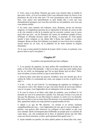 8. Voici, assis à ma droite, l'homme qui saura vous montrer dans sa totalité la
plus pure vérité ; et Il est Lui-même Celui à qui obéissent toutes les forces et les
puissances du ciel et de cette terre ! Si vous reconnaissez cela et le comprenez
bien, vous saurez tout naturellement ce qu'il faudra dire à ceux qui vous
demanderaient pourquoi vous vous êtes convertis au vrai judaïsme, avec ceux qui
vous étaient confiés.
9. En outre, nous sommes très tolérants, nous, Romains, envers les diverses
religions, et n'empêchons personne de se représenter la divinité, de croire en elle
et de s'en remettre à elle de la manière qui lui convient, comme vous le savez
aussi bien que moi ; car les Romains ont vaincu de nombreux peuples d'Asie,
d'Afrique et d'Europe devenus sujets de Rome, et pourtant, ils n'ont jamais
touché à leurs religions et ont même bâti à Rome des temples à ces dieux
étrangers. Rome est donc fort tolérante à cet égard, et vous n'avez rien à craindre,
encore moins ici, en Asie, où le judaïsme est de toute manière la religion
dominante.
10. Je vous ai ainsi montré le chemin de la pure vérité vivante, et à présent, vous
pouvez faire ce qu'il vous plaira. »


                                  Chapitre 87
                 Les prêtres sont questionnés par leurs collègues

1. À ces paroles du capitaine, les deux prêtres Me considérèrent de la tête aux
pieds, et l'un d'eux Me demanda : « Qui es-tu donc, pour que notre maître porte
sur toi, en vérité, un témoignage que l'on ne peut donner qu'à un dieu ? Parle-
nous toi-même, et nous croirons ce que tu nous diras de toi.
2. Serais-tu donc celui dont nos pauvres, là-dehors, nous ont raconté que, de la
colline de Talba, il a commandé aux vents, aux nuages et au feu, et qu'ils lui ont
obéi ? »
3. Je dis : « Oui, Je suis Celui-là ! Le témoignage du capitaine est véridique, et
vous pouvez vous y fier. Quant à ce que vous aurez besoin de savoir par ailleurs,
vous et vos gens, vous l'apprendrez de cet aubergiste et de ses deux voisins.
4. Si vous le croyez et en faites votre règle de conduite, vous éveillerez la vie
éternelle en vous et la conserverez à jamais. Car, bien que J'existe à vos yeux en
tant que fils d'homme, Je suis Moi-même le chemin, la vérité et la vie éternelle.
Qui croit en Moi et suit en toute chose Ma doctrine vivra éternellement selon son
âme, quand bien même son corps périrait un grand nombre de fois.
5. Quant à ce que dit Ma doctrine - en résumé et en termes aisément
compréhensibles par tous -, vous l'apprendrez de ceux que Je vous ai désignés. À
présent, vous pouvez aller retrouver vos collègues et leur répéter ce que vous
avez entendu. Qu'ils n'extorquent plus d'offrandes au peuple pour se concilier de
vains dieux ; car, s'ils continuent de le faire, Je donnerai encore une fois libre
cours aux forces terrestres, et alors, qu'ils prennent bien garde à eux ! »
6. Ayant entendu ces paroles, les deux prêtres païens ne dirent plus rien, mais,
                                                                                147
 