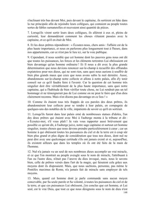 s'inclinant très bas devant Moi, puis devant le capitaine, ils sortirent en hâte dans
la rue principale afin de rejoindre leurs collègues, qui contaient au peuple toutes
sortes de fables surnaturelles et recevaient ainsi quantité de pièces.
7. Lorsqu'ils virent sortir leurs deux collègues, ils allèrent à eux et, pleins de
curiosité, leur demandèrent comment les choses s'étaient passées avec le
capitaine, et ce qu'il en était de Moi.
8. Et les deux prêtres répondirent : « Écoutez-nous, chers amis : l'affaire est de la
plus haute importance, et nous en parlerons plus longuement tout à l'heure, dans
nos appartements, car ce n'est pas le lieu ici, sur la voie publique.
9. Cependant, il nous semble que cet homme dont les pauvres gens nous ont dit
que toutes les puissances, les forces et les éléments terrestres Lui obéissaient est
bien davantage qu'un homme ordinaire ! Et Il nous a dit avec la plus grande
détermination que nous devions renoncer sur-le-champ à recueillir des offrandes
expiatoires pour nos dieux, qui ne sont rien, sans quoi nous aurions à souffrir de
bien plus grands maux que ceux que nous avons subis la nuit dernière. Aussi,
abandonnons sur-le-champ notre collecte et allons à notre palais, afin d'y tenir
conseil sur ce qu'il faudra faire à l'avenir. Car la question de cet homme très
singulier doit être véritablement de la plus haute importance, sans quoi notre
capitaine, qui a l'habitude de bien vérifier toute chose, ne Lui rendrait pas un tel
hommage et ne témoignerait pas de Lui comme on ne peut le faire que d'un dieu
clairement reconnu. Mais n'en disons pas davantage en ce lieu ! »
10. Comme ils étaient tous très frappés de ces paroles des deux prêtres, ils
abandonnèrent leur collecte pour se rendre à leur palais, en compagnie de
quelques-uns des notables de la ville, impatients de savoir ce qu'il en sortirait.
11. Lorsqu'ils furent dans leur palais orné de nombreuses statues d'idoles, l'un
des deux prêtres qui étaient avec Moi à l'auberge monta à la tribune et dit :
« Écoutez-moi, s'il vous plaît ! Je vais vous rapporter aussi brièvement que
possible ce qu'ont dit, à l'auberge juive, notre sage capitaine et surtout cet homme
singulier, toutes choses que nous devons prendre particulièrement à cœur ; car un
homme à qui obéissent toutes les puissances du ciel et de la terre est à coup sûr
bien plus grand et plus digne de considération que tous nos dieux, dont nul ne
peut dire avec une quelconque certitude s'ils ont jamais existé et si, aujourd'hui,
ils existent ailleurs que dans les temples où ils ont été faits de la main de
l'homme.
12. Nul n'a jamais vu un seul de nos nombreux dieux accomplir un vrai miracle,
et ce que l'on montrait au peuple aveugle sous le nom de miracle, l'attribuant à
l'un ou l'autre dieu, n'était pas l’œuvre du dieu invoqué, mais, nous le savons
bien, celle de prêtres versés dans l'art de la magie, qui faisaient cela grâce aux
moyens dont ils disposaient. Mais, que nous sachions, personne, pas même le
Pontifex maximus de Rome, n'a jamais fait de miracle sans employer de tels
moyens.
13. Mais, quand cet homme dont je parle commande sans aucun moyen
concevable, par Sa seule parole et Sa volonté, à toutes les puissances du ciel et de
la terre, et que ces puissances Lui obéissent, j'en conclus que cet homme, et Lui
seul, est le vrai Dieu, que tout ce que nous désignons sous le nom de dieu n'est
                                                                                 148
 