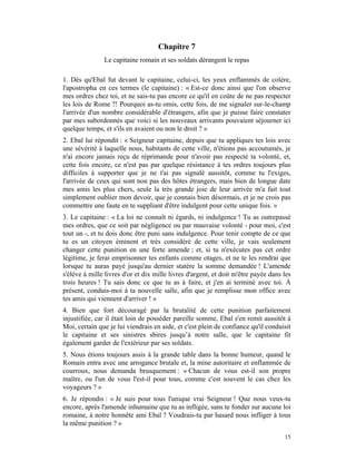Chapitre 7
               Le capitaine romain et ses soldats dérangent le repas

1. Dès qu'Ebal fut devant le capitaine, celui-ci, les yeux enflammés de colère,
l'apostropha en ces termes (le capitaine) : « Est-ce donc ainsi que l'on observe
mes ordres chez toi, et ne sais-tu pas encore ce qu'il en coûte de ne pas respecter
les lois de Rome ?! Pourquoi as-tu omis, cette fois, de me signaler sur-le-champ
l'arrivée d'un nombre considérable d'étrangers, afin que je puisse faire constater
par mes subordonnés que voici si les nouveaux arrivants pouvaient séjourner ici
quelque temps, et s'ils en avaient ou non le droit ? »
2. Ebal lui répondit : « Seigneur capitaine, depuis que tu appliques tes lois avec
une sévérité à laquelle nous, habitants de cette ville, n'étions pas accoutumés, je
n'ai encore jamais reçu de réprimande pour n'avoir pas respecté ta volonté, et,
cette fois encore, ce n'est pas par quelque résistance à tes ordres toujours plus
difficiles à supporter que je ne t'ai pas signalé aussitôt, comme tu l'exiges,
l'arrivée de ceux qui sont non pas des hôtes étrangers, mais bien de longue date
mes amis les plus chers, seule la très grande joie de leur arrivée m'a fait tout
simplement oublier mon devoir, que je connais bien désormais, et je ne crois pas
commettre une faute en te suppliant d'être indulgent pour cette unique fois. »
3. Le capitaine : « La loi ne connaît ni égards, ni indulgence ! Tu as outrepassé
mes ordres, que ce soit par négligence ou par mauvaise volonté - pour moi, c'est
tout un -, et tu dois donc être puni sans indulgence. Pour tenir compte de ce que
tu es un citoyen éminent et très considéré de cette ville, je vais seulement
changer cette punition en une forte amende ; et, si tu n'exécutes pas cet ordre
légitime, je ferai emprisonner tes enfants comme otages, et ne te les rendrai que
lorsque tu auras payé jusqu'au dernier statère la somme demandée ! L'amende
s'élève à mille livres d'or et dix mille livres d'argent, et doit m'être payée dans les
trois heures ! Tu sais donc ce que tu as à faire, et j'en ai terminé avec toi. À
présent, conduis-moi à ta nouvelle salle, afin que je remplisse mon office avec
tes amis qui viennent d'arriver ! »
4. Bien que fort découragé par la brutalité de cette punition parfaitement
injustifiée, car il était loin de posséder pareille somme, Ebal s'en remit aussitôt à
Moi, certain que je lui viendrais en aide, et c'est plein de confiance qu'il conduisit
le capitaine et ses sinistres sbires jusqu’à notre salle, que le capitaine fit
également garder de l'extérieur par ses soldats.
5. Nous étions toujours assis à la grande table dans la bonne humeur, quand le
Romain entra avec une arrogance brutale et, la mine autoritaire et enflammée de
courroux, nous demanda brusquement : « Chacun de vous est-il son propre
maître, ou l'un de vous l'est-il pour tous, comme c'est souvent le cas chez les
voyageurs ? »
6. Je répondis : « Je suis pour tous l'unique vrai Seigneur ! Que nous veux-tu
encore, après l'amende inhumaine que tu as infligée, sans te fonder sur aucune loi
romaine, à notre honnête ami Ebal ? Voudrais-tu par hasard nous infliger à tous
la même punition ? »
                                                                                    15
 