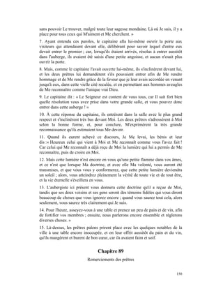 sans pouvoir Le trouver, malgré toute leur sagesse mondaine. Là où Je suis, il y a
place pour tous ceux qui M'aiment et Me cherchent. »
7. Ayant entendu ces paroles, le capitaine alla lui-même ouvrir la porte aux
visiteurs qui attendaient devant elle, délibérant pour savoir lequel d'entre eux
devait entrer le premier ; car, lorsqu'ils étaient arrivés, résolus à entrer aussitôt
dans l'auberge, ils avaient été saisis d'une petite angoisse, et aucun n'osait plus
ouvrir la porte.
8. Mais, comme le capitaine l'avait ouverte lui-même, ils s'inclinèrent devant lui,
et les deux prêtres lui demandèrent s'ils pouvaient entrer afin de Me rendre
hommage et de Me rendre grâce de la faveur que je leur avais accordée en venant
jusqu'à eux, dans cette vielle cité reculée, et en permettant aux hommes aveugles
de Me reconnaître comme l'unique vrai Dieu.
9. Le capitaine dit : « Le Seigneur est content de vous tous, car Il sait fort bien
quelle résolution vous avez prise dans votre grande salle, et vous pouvez donc
entrer dans cette auberge ! »
10. À cette réponse du capitaine, ils entrèrent dans la salle avec le plus grand
respect et s'inclinèrent très bas devant Moi. Les deux prêtres s'adressèrent à Moi
selon la bonne forme, et, pour conclure, M'exprimèrent la très grande
reconnaissance qu'ils estimaient tous Me devoir.
11. Quand ils eurent achevé ce discours, Je Me levai, les bénis et leur
dis :« Heureux celui qui vient à Moi et Me reconnaît comme vous l'avez fait !
Car celui qui Me reconnaît a déjà reçu de Moi la lumière qui lui a permis de Me
reconnaître, puis de croire en Moi.
12. Mais cette lumière n'est encore en vous qu'une petite flamme dans vos âmes,
et ce n'est que lorsque Ma doctrine, et avec elle Ma volonté, vous auront été
transmises, et que vous vous y conformerez, que cette petite lumière deviendra
un soleil ; alors, vous atteindrez pleinement la vérité de toute vie et de tout être,
et la vie éternelle s'éveillera en vous.
13. L'aubergiste ici présent vous donnera cette doctrine qu'il a reçue de Moi,
tandis que ses deux voisins et ses gens seront des témoins fidèles qui vous diront
beaucoup de choses que vous ignorez encore ; quand vous saurez tout cela, alors
seulement, vous saurez très clairement qui Je suis.
14. Pour l'heure, asseyez-vous à une table et prenez un peu de pain et de vin, afin
de fortifier vos membres ; ensuite, nous parlerons encore ensemble et réglerons
diverses choses. »
15. Là-dessus, les prêtres païens prirent place avec les quelques notables de la
ville à une table encore inoccupée, et on leur offrit aussitôt du pain et du vin,
qu'ils mangèrent et burent de bon cœur, car ils avaient faim et soif.


                                  Chapitre 89
                            Remerciements des prêtres


                                                                                 150
 