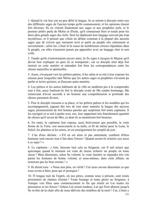 1. Quand le vin leur eut un peu délié la langue, ils se mirent à discuter entre eux
des différents sages de l'ancien temps qu'ils connaissaient, et les opinions étaient
fort diverses. Ils en vinrent finalement aux sages et aux prophètes juifs, et le
premier prêtre parla de Moïse et d'Isaïe, qu'il connaissait bien et tenait pour les
deux plus grands sages des Juifs. Seul lui déplaisait leur langage souvent par trop
mystérieux, et il pensait que c'était un défaut commun à la plupart des anciens
sages que de n'avoir que rarement écrit et parlé au peuple très clairement et
ouvertement ; selon lui, c'était là la cause de nombreuses erreurs répandues dans
le peuple, car elles n'auraient jamais pu apparaître avec un langage clair et non
voilé.
2. Tandis qu'ils s'entretenaient encore ainsi, Je fis signe à Jacques le Majeur qu'il
devait leur expliquer en quoi ils se trompaient ; car ce disciple était déjà fort
instruit en cette matière et entendait fort bien les correspondances entre les
choses naturelles et spirituelles.
3. Aussi, s'avançant vers les prêtres païens, il les salua et se mit à leur exposer les
raisons pour lesquelles tant Moïse que les autres sages et prophètes n'avaient pu
parler et écrire qu'ainsi, et d'aucune autre manière.
4. Les prêtres et les autres habitants de la ville ne tardèrent pas à le comprendre
tout à fait, aussi louèrent-ils fort le disciple avant de Me rendre hommage, Me
remerciant d'avoir accordé à un homme une compréhension si profonde des
choses purement divines.
5. Puis le disciple retourna à sa place, et les prêtres païens et les notables qui les
accompagnaient, jugeant dès lors de tout autre manière la langue des anciens
sages, prononcèrent de fort bonnes paroles qui surprirent fort notre capitaine. Il
les rejoignit et se mit à parler avec eux, leur rapportant très franchement quantité
de choses qu'il savait de Moi, ce dont ils se montrèrent fort heureux.
6. En outre, le capitaine leur exposa, aussi brièvement que possible, la vraie
forme de la Terre, son mouvement et sa taille, et fit de même pour la Lune, le
Soleil, les planètes et les astres, et cet enseignement les remplit de joie.
7. L'un d'eux déclara : « S'il en est ainsi et pas autrement, combien d'êtres
humains sont encore tout à fait dans l'erreur ! Quand seront-ils éclairés eux aussi
à ce sujet ? »
8. Le capitaine : « Ami, laissons tout cela au Seigneur, car Il sait mieux que
quiconque quand le moment est venu de mieux éclairer un peuple en toute
chose ! Mais désormais, selon Sa volonté, la vraie lumière se répandra très vite
parmi les hommes de bonne volonté, et nous-mêmes, dans cette affaire, ne
resterons pas les bras croisés ! »
9. Ils dirent tous : « Nous non plus, en vérité ! Car nous savons désormais ce que
nous avons à faire, pour qui et pourquoi !
10. Ô longue nuit de l'esprit, où nos pères, comme nous à présent, sont restés
prisonniers de chaînes d'airain ! Toute louange et toute gloire au Seigneur, à
l'unique vrai Dieu sans commencement ni fin qui réunit en Lui toutes les
puissances et les forces ! Grâces Lui soient rendues, Lui qui S'est abaissé jusqu'à
Se revêtir de la chair afin de nous délivrer des ténèbres de la mort ! Car, à bien y
                                                                                   151
 