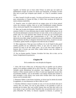 regarder, un homme qui se trouve dans l'erreur au point que son esprit est
parfaitement aveugle sur toutes les choses qui l'entourent, cet homme est bien
plus mal en point que n'importe quel animal ; et il faut le considérer comme
mort.
11. Mais, lorsqu'il s'éveille en esprit, c’est alors qu'il devient vivant et que, par la
pure connaissance et l'amour de Dieu, il s'élève bien au-dessus de toutes les
autres créatures matérielles.
12. Jusqu'ici, notre vie n'était qu'un de ces songes creux où le rêveur perçoit
certes une existence confuse, mais ne se rend véritablement compte d'aucune
chose, raison pour laquelle il ne comprend rien et ne conçoit aucune vérité.
13. Mais, par la grâce du Seigneur, notre état de rêve vient de prendre fin, nous
sommes éveillés et vivons désormais dans la réalité. Quelle félicité qu'une vie où
l'on devient pleinement conscient d'exister en toute vérité, et de ne plus pouvoir
perdre cette vie si l'on demeure dans l'amour de Celui qui est Lui-même pour
toute vie la vie éternelle sans commencement ni fin ! Oh, quel bonheur
éprouvons-nous déjà, malgré le poids de nos corps condamnés, à être pleinement
dans la présence de Dieu, le Seigneur éternel de toute chose, et quel ne sera pas
ce bonheur, quand, bientôt, le Seigneur nous délivrera de ce fardeau !
14. Mais auparavant, il faut que nous éveillions à la vie de l'esprit le plus grand
nombre possible de nos malheureux frères, et que nous les tirions de leur
sommeil de mort et de leur songe creux ; car ce qui nous rend à présent si
heureux doit à l'avenir, par notre effort, rendre heureux aussi des milliers de
milliers d'hommes ! »
15. Sur ces bonnes paroles, l'orateur, lui-même fort ému, dut se taire, car les
larmes l'empêchaient de poursuivre.


                                    Chapitre 90
                   De la conduite des vrais disciples du Seigneur

1. Alors, Me levant à Mon tour, Je M'avançai d'un air aimable vers les prêtres
païens et les quelques notables de la ville et leur dis : « Écoutez-Moi si, par un
véritable amour désintéressé du prochain, vous répandez en Mon nom Ma
lumière et Mon royaume parmi vos frères et sœurs qui languissent encore dans
de profondes ténèbres, vous en deviendrez vous-mêmes d'autant plus éclairés et
plus accomplis, et des choses vous seront alors révélées dont vous ne pouvez
encore avoir la moindre idée !
2. Demeurez fidèles à cette bonne résolution, ne laissez pas les attraits du monde
la supplanter, et vous demeurerez en Moi et Moi en vous !
3. Cherchez d'abord à vaincre le monde en vous, et il vous sera facile alors de le
vaincre chez vos frères. Car nul ne peut donner à son prochain ce qu'il ne
possède pas lui même. Qui veut éveiller l'amour chez son frère doit venir à lui
avec amour, et qui veut faire naître l'humilité chez son prochain doit venir à lui
plein d'humilité. De même, la douceur engendre la douceur, la patience la
                                                                                    152
 
