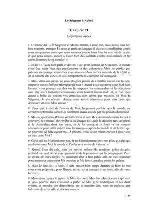 Le Seigneur à Aphek


                                  Chapitre 91
                                Départ pour Aphek

1. L'orateur dit : « Ô Seigneur et Maître éternel, à coup sûr, nous avons tous fort
bien compris, puisque Tu nous as parlé un langage si clair et si intelligible ; mais
nous comprenons aussi que nous sommes encore bien loin du vrai but de la vie,
et que nous aurons encore à livrer bien des combats contre nous-mêmes et les
autres hommes de ce monde ! »
2. Je dis : « Tu as bien parlé et dit vrai ; car, pour l'amour de Mon nom, le monde
vous fera subir bien des persécutions et des calomnies. Mais ne perdez pas
patience ni courage, combattez avec amour et douceur les ennemis de la vérité et
de la lumière des cieux, et vous remporterez la couronne du vainqueur.
3. Mais, dans vos cœurs, ne vous éloignez jamais du véritable amour, car lui seul
supporte tout et finit par triompher de tout ! Quand vous œuvrerez avec Moi dans
l'amour, vous pourrez marcher sur les serpents, les salamandres et les scorpions
sans que leurs morsures venimeuses vous fassent aucun mal ; et, si l'on vous
donne à boire du poison, vos entrailles n'en seront pas malades. Et Moi, le
Seigneur, Je dis encore : Amen, ainsi soit-il désormais pour tous ceux qui
demeureront dans Mon amour !
4. Ceux qui, à côté de l'amour de Moi, lorgneront parfois vers le monde, ne
seront pas prémunis contre les nombreux maux causés par les poisons du monde.
5. Mais si quelqu'un M'aime véritablement et suit Mes commandements faciles à
observer, Je viendrai Me révéler à lui chaque fois qu'il le désirera très vivement
et le demandera dans son cœur, et Je lui donnerai la force et les moyens
nécessaires pour lutter contre tous les mauvais esprits du monde et de l'enfer, qui
ne pourront lui faire aucun mal. À présent, vous savez mieux encore à quoi vous
en tenir avec Moi !
6. Celui qui ne M'abandonne pas, Je ne l'abandonnerai pas non plus, et celui qui
combattra avec Moi le monde et l'enfer sera assuré de vaincre. »
7. Quand J'eus dit cela, tous les prêtres païens Me rendirent grâce du plus
profond du cœur de cet enseignement et de la promesse qui l'accompagnait. Puis,
se levant de leurs sièges, ils voulurent aller à leur palais afin de tout organiser
pour annoncer dignement Ma doctrine et Me faire connaître parmi les païens.
8. Mais Je leur dis : « Amis, il sera encore bien temps demain de faire ce que
vous vous proposez ; pour l'heure, restez ici et mangez avec nous, afin de vous
fortifier.
9. Moi-même, après le repas, Je M'en irai avec Mes disciples et votre capitaine,
et vous pourrez alors continuer à parler de Moi avec l'aubergiste et ses deux
voisins, et prendre vos dispositions sur la manière dont vous en parlerez aux
habitants de cette ville et des environs. »

                                                                                155
 