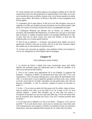 10. Ayant entendu cela, les prêtres païens et les quelques notables de la ville Me
remercièrent encore de cette proposition et reprirent place à leur table, où on leur
servit aussitôt des mets excellents, du pain et du vin en bonne quantité, de même
qu'aux autres tables. Moi-même, Je M'assis à Ma table, et nous mangeâmes tous
de bon appétit.
11. Cependant, dès le repas achevé, Je Me levai avec Mes disciples, ainsi que le
capitaine et sa fille, qui, pendant que nous discutions avec les prêtres païens, était
restée à la cuisine et avait pris une part fort active à la préparation du repas.
12. L'aubergiste M'amena une dernière fois sa femme, ses enfants et ses
serviteurs, Me demandant Ma bénédiction, et Je bénis tous ceux qui se trouvaient
dans la maison, y compris les prêtres païens et les quelques habitants de la ville,
et aussi, bien sûr, les deux voisins avec toute leur famille, ce dont tous Me
rendirent grâce avec la plus grande émotion.
13. Puis Je dis au capitaine : « À présent, nous partons pour Aphek, non par la
grand-route militaire, mais par un sentier, afin de ne pas faire sensation auprès
des citadins qui se sont amassés le long de la route. »
14. Comme cela convenait au capitaine, nous quittâmes Golan sur-le-champ et,
vers le soir, atteignîmes la ville d'Aphek, dans la montagne.


                                   Chapitre 92
                         Chez l'aubergiste romain d'Aphek

1. Le chemin de Golan à Aphek était assez incommode, parce qu'il fallait
franchir une profonde gorge qui débouchait dans la vallée du Jourdain, et la
chose nous prit près de deux heures.
2. Vers le soir, comme nous approchions de la cité d'Aphek, le capitaine Me
demanda : « Seigneur et Maître, où dormirons-nous dans cette ville ? Car, à ma
connaissance, il n'y a là aucune auberge juive, et pas même de Juifs habitant cette
ville ; il se peut qu'on y trouve dispersés quelques serviteurs juifs, mais, comme
je l'ai dit, aucun Juif n'y est établi. Cependant, j'ai moi-même dans cette ville une
demeure confortable ; si cela Te convient, voudrais-Tu passer la nuit dans ce
palais ? »
3. Je dis : « Tu as certes un palais fort bien pourvu de lits, tables, sièges et bancs,
mais tes celliers sont vides, et tu n'as donc là ni vin, ni pain, ni sel. Or, nous
sommes fatigués - surtout Mes disciples, qui ne sont plus très jeunes, à
l'exception de quelques-uns qui ont à peu près Mon âge, et tous ont besoin d'un
peu de nourriture pour reprendre des forces. Cela est-il vraiment possible dans
ton palais ?
4. Je sais bien que tu réfléchis et te dis en toi-même : "Seigneur, à Toi, tout est
possible !" Tu as sans doute raison ; mais nous ne sommes pas venus dans cette
ville seulement pour nous reposer et fortifier nos membres las par une nourriture
miraculeuse, mais pour répandre Mon royaume de vie, même chez les païens.

                                                                                   156
 