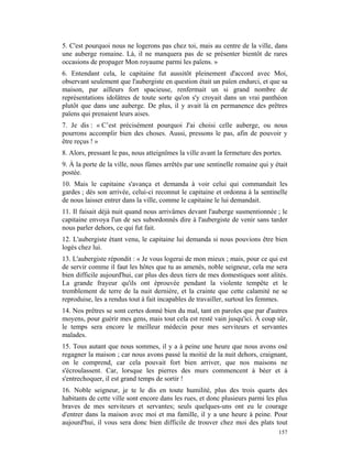 5. C'est pourquoi nous ne logerons pas chez toi, mais au centre de la ville, dans
une auberge romaine. Là, il ne manquera pas de se présenter bientôt de rares
occasions de propager Mon royaume parmi les païens. »
6. Entendant cela, le capitaine fut aussitôt pleinement d'accord avec Moi,
observant seulement que l'aubergiste en question était un païen endurci, et que sa
maison, par ailleurs fort spacieuse, renfermait un si grand nombre de
représentations idolâtres de toute sorte qu'on s'y croyait dans un vrai panthéon
plutôt que dans une auberge. De plus, il y avait là en permanence des prêtres
païens qui prenaient leurs aises.
7. Je dis : « C’est précisément pourquoi J'ai choisi celle auberge, ou nous
pourrons accomplir bien des choses. Aussi, pressons le pas, afin de pouvoir y
être reçus ! »
8. Alors, pressant le pas, nous atteignîmes la ville avant la fermeture des portes.
9. À la porte de la ville, nous fûmes arrêtés par une sentinelle romaine qui y était
postée.
10. Mais le capitaine s'avança et demanda à voir celui qui commandait les
gardes ; dès son arrivée, celui-ci reconnut le capitaine et ordonna à la sentinelle
de nous laisser entrer dans la ville, comme le capitaine le lui demandait.
11. Il faisait déjà nuit quand nous arrivâmes devant l'auberge susmentionnée ; le
capitaine envoya l'un de ses subordonnés dire à l'aubergiste de venir sans tarder
nous parler dehors, ce qui fut fait.
12. L'aubergiste étant venu, le capitaine lui demanda si nous pouvions être bien
logés chez lui.
13. L'aubergiste répondit : « Je vous logerai de mon mieux ; mais, pour ce qui est
de servir comme il faut les hôtes que tu as amenés, noble seigneur, cela me sera
bien difficile aujourd'hui, car plus des deux tiers de mes domestiques sont alités.
La grande frayeur qu'ils ont éprouvée pendant la violente tempête et le
tremblement de terre de la nuit dernière, et la crainte que cette calamité ne se
reproduise, les a rendus tout à fait incapables de travailler, surtout les femmes.
14. Nos prêtres se sont certes donné bien du mal, tant en paroles que par d'autres
moyens, pour guérir mes gens, mais tout cela est resté vain jusqu'ici. À coup sûr,
le temps sera encore le meilleur médecin pour mes serviteurs et servantes
malades.
15. Tous autant que nous sommes, il y a à peine une heure que nous avons osé
regagner la maison ; car nous avons passé la moitié de la nuit dehors, craignant,
on le comprend, car cela pouvait fort bien arriver, que nos maisons ne
s'écroulassent. Car, lorsque les pierres des murs commencent à béer et à
s'entrechoquer, il est grand temps de sortir !
16. Noble seigneur, je te le dis en toute humilité, plus des trois quarts des
habitants de cette ville sont encore dans les rues, et donc plusieurs parmi les plus
braves de mes serviteurs et servantes; seuls quelques-uns ont eu le courage
d'entrer dans la maison avec moi et ma famille, il y a une heure à peine. Pour
aujourd'hui, il vous sera donc bien difficile de trouver chez moi des plats tout
                                                                                 157
 