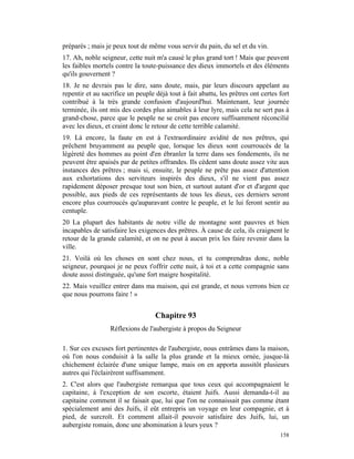 préparés ; mais je peux tout de même vous servir du pain, du sel et du vin.
17. Ah, noble seigneur, cette nuit m'a causé le plus grand tort ! Mais que peuvent
les faibles mortels contre la toute-puissance des dieux immortels et des éléments
qu'ils gouvernent ?
18. Je ne devrais pas le dire, sans doute, mais, par leurs discours appelant au
repentir et au sacrifice un peuple déjà tout à fait abattu, les prêtres ont certes fort
contribué à la très grande confusion d'aujourd'hui. Maintenant, leur journée
terminée, ils ont mis des cordes plus aimables à leur lyre, mais cela ne sert pas à
grand-chose, parce que le peuple ne se croit pas encore suffisamment réconcilié
avec les dieux, et craint donc le retour de cette terrible calamité.
19. Là encore, la faute en est à l'extraordinaire avidité de nos prêtres, qui
prêchent bruyamment au peuple que, lorsque les dieux sont courroucés de la
légèreté des hommes au point d'en ébranler la terre dans ses fondements, ils ne
peuvent être apaisés par de petites offrandes. Ils cèdent sans doute assez vite aux
instances des prêtres ; mais si, ensuite, le peuple ne prête pas assez d'attention
aux exhortations des serviteurs inspirés des dieux, s'il ne vient pas assez
rapidement déposer presque tout son bien, et surtout autant d'or et d'argent que
possible, aux pieds de ces représentants de tous les dieux, ces derniers seront
encore plus courroucés qu'auparavant contre le peuple, et le lui feront sentir au
centuple.
20 La plupart des habitants de notre ville de montagne sont pauvres et bien
incapables de satisfaire les exigences des prêtres. À cause de cela, ils craignent le
retour de la grande calamité, et on ne peut à aucun prix les faire revenir dans la
ville.
21. Voilà où les choses en sont chez nous, et tu comprendras donc, noble
seigneur, pourquoi je ne peux t'offrir cette nuit, à toi et a cette compagnie sans
doute aussi distinguée, qu'une fort maigre hospitalité.
22. Mais veuillez entrer dans ma maison, qui est grande, et nous verrons bien ce
que nous pourrons faire ! »


                                   Chapitre 93
                  Réflexions de l'aubergiste à propos du Seigneur

1. Sur ces excuses fort pertinentes de l'aubergiste, nous entrâmes dans la maison,
où l'on nous conduisit à la salle la plus grande et la mieux ornée, jusque-là
chichement éclairée d'une unique lampe, mais on en apporta aussitôt plusieurs
autres qui l'éclairèrent suffisamment.
2. C'est alors que l'aubergiste remarqua que tous ceux qui accompagnaient le
capitaine, à l'exception de son escorte, étaient Juifs. Aussi demanda-t-il au
capitaine comment il se faisait que, lui que l'on ne connaissait pas comme étant
spécialement ami des Juifs, il eût entrepris un voyage en leur compagnie, et à
pied, de surcroît. Et comment allait-il pouvoir satisfaire des Juifs, lui, un
aubergiste romain, donc une abomination à leurs yeux ?
                                                                                   158
 