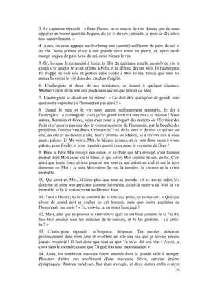 3. Le capitaine répondit : « Pour l'heure, ne te soucie de rien d'autre que de nous
apporter en bonne quantité du pain, du sel et du vin ; ensuite, le reste se dévoilera
tout naturellement. »
4. Alors, on nous apporta sur-le-champ une quantité suffisante de pain, de sel et
de vin. Nous prîmes place à une grande table toute en pierre, et, après avoir
mangé un peu de pain avec du sel, nous bûmes le vin.
5. Or, lorsque Je demandai à boire, la fille du capitaine emplit aussitôt de vin la
coupe d'or qu'elle M'avait offerte à Pella et la déposa devant Moi. Et l'aubergiste
fut frappé de voir que Je portais cette coupe à Mes lèvres, tandis que tous les
autres buvaient le vin dans des cruches d'argile.
6. L'aubergiste et deux de ses serviteurs, se tenant à quelque distance,
M'observaient de la tête aux pieds sans savoir que penser de Moi.
7. L'aubergiste se disait en lui-même : « Ce doit être quelqu'un de grand, sans
quoi notre capitaine ne l'honorerait pas ainsi ! »
8. Quand le pain et le vin nous eurent suffisamment restaurés, Je dis à
l'aubergiste : « Aubergiste, voici qu'un grand bien est survenu à ta maison ! Vous
autres, Romains et Grecs, vous avez pour la plupart des notions de l'Écriture des
Juifs et n'ignorez pas que dès le commencement de l'humanité, par la bouche des
prophètes, l'unique vrai Dieu, Créateur du ciel, de la terre et de tout ce qui est sur
elle, en elle et au-dessus d'elle, leur a promis un Messie, et à travers eux à vous
aussi, païens. Et Me voici, Moi, le Messie promis, et Je suis donc venu à vous,
païens, pour fonder et pour répandre parmi vous aussi le royaume de Dieu !
9. Dieu le Père M'a envoyé des cieux, et ce Père qui M'a envoyé, c'est l'amour
éternel dont Mon cœur est le trône, et qui est en Moi comme Je suis en lui. C'est
ainsi que toute force et tout pouvoir sur tout ce qui existe au ciel et sur la terre
demeure en Moi ; Je suis Moi-même la vie, la lumière, le chemin et la vérité
éternelle.
10. Qui croit en Moi, M'aime plus que tout au monde, vit et œuvre selon Ma
doctrine et aime son prochain comme lui-même, celui-là recevra de Moi la vie
éternelle, et Je le ressusciterai au Dernier Jour.
11. Tout à l'heure, tu M'as observé de la tête aux pieds, et tu t'es dit : « Quelque
chose de grand doit se cacher en cet homme, sans quoi notre capitaine ne
l'honorerait pas ainsi ! » Et, vois-tu, tu en avais bien jugé !
12. Mais, afin que tu puisses te convaincre qu'il en est bien comme Je te l'ai dit,
fais-Moi amener tous les malades de ta maison, et Je les guérirai. - Le crois-
tu ? »
13. L'aubergiste répondit : « Seigneur, Seigneur, Tes paroles pénètrent
profondément dans mon âme et éveillent en elle une vie que je n'avais encore
jamais ressentie ! Il faut donc que tout ce que Tu m’as dit soit vrai ! Aussi, je
crois sans le moindre doute que Tu guériras tous mes malades. »
14. Alors, les nombreux malades furent amenés dans la grande salle à manger.
Plusieurs d'entre eux souffraient d'une mauvaise fièvre, certains étaient
épileptiques, d'autres paralysés, l'un était aveugle, et deux autres enfin avaient
                                                                                  159
 