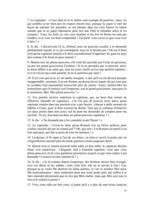 7. Le capitaine : « Ceux dont tu es le maître sont exempts de punition ; mais, toi
qui sembles avoir bien peu de respect envers moi, puisque tu juges si mal ma
façon de calculer les amendes, tu me paieras dans les trois heures la même
somme que tu as jugée inhumaine pour ton ami Ebal et infondée selon la loi
romaine ! Vous, les Juifs, je vais vous montrer si les lois de Rome ne sont pas
fondées, et je vous les ferai comprendre ! J'ai parlé, vous savez ce que vous avez
à faire ! »
8. Je dis : « Qu'arrivera-t-il si, d'abord, nous ne pouvons accéder à ta demande
parfaitement injuste, et si, par conséquent, nous ne le faisons pas ? Où est-il donc
écrit qu'un capitaine romain a le droit inconditionnel d'opprimer les gens en pays
ami comme il le ferait en pays ennemi ?
9. Montre-moi tes pleins pouvoirs, s'ils t'ont été accordés par César en personne,
ou par son grand gouverneur Cyrénius ! Si tu ne possèdes pas ce pouvoir, alors,
tu auras affaire à un autre qui, sous tes yeux, recèle en Lui une autorité suprême ;
et si Je n'avais pas cette autorité, Je ne te parlerais pas ainsi !
10. Il est vrai que tu es ici un maître arrogant, si dur qu'il en est devenu presque
insupportable ; pourtant, il en est d'autres au-dessus de toi auprès de qui ceux que
tu accables trop injustement trouveront plus de justice. Aussi, montre-Moi les
instructions que t'a remises soit l'empereur, soit le grand gouverneur, sans quoi Je
te montrerai, Moi, Mes pleins pouvoirs ! »
11. Ces paroles sévères surprirent le capitaine, qui, au bout d'un instant de
réflexion, répondit (le capitaine) : « Je n'ai pas de pouvoir écrit, parce qu'un
capitaine romain dans ma position n'en a pas besoin ; chacun a prêté serment de
fidélité à César, pour le bien exclusif de Rome. Tant que je continue d'observer
ces deux points dans mes actes, nul ne peut me demander de comptes pour ma
sévérité ! Et toi, d'où tiens-tu donc tes pleins pouvoirs suprêmes ? »
12. Je dis : « Ne demande pas à les connaître avant l'heure ! »
13. Le capitaine : « Crois-tu donc qu'un Romain soit un lièvre poltron, pour
s'enfuir aussitôt devant un renard juif ? Oh, que non ! Un Romain est pareil à un
lion sans peur, qui fait sa proie de tous les animaux ! »
14. Là-dessus, il fit signe à l'un de ses sbires, et celui-ci ouvrit la porte, par où
s'engouffrèrent aussitôt près de trente guerriers armés jusqu'aux dents.
15. Quand ceux-ci eurent encerclé notre table en bon ordre, le capitaine déclara
d'une voix impérieuse : « Regarde, Juif à l'autorité suprême, voici mes vrais
pleins pouvoirs, et ils vous garderont prisonniers jusqu'à ce que vous cédiez à ma
demande ! Connais-tu cette autorité-là ? »
16. Je dis : « Je la connais depuis longtemps, fier Romain encore bien aveugle,
avec tes sbires et tes soldats ; mais cette fois, elle ne te servira à rien ! Car,
puisque tu as voulu Me montrer tes dents acérées, Je vais te montrer Moi aussi
Ma toute-puissance - mais seulement pour une toute petite part, qui suffira à te
faire entendre pleinement que tu n'es pas Mon maître, mais que Moi seul suis le
tien et le resterai à jamais !
17. Vois, cette salle est fort vaste, si haute qu'il y a plus de sept toises jusqu'au
                                                                                  16
 