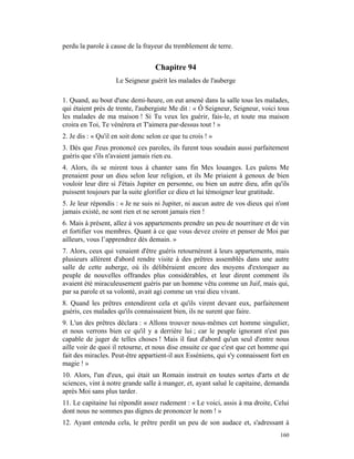 perdu la parole à cause de la frayeur du tremblement de terre.


                                   Chapitre 94
                    Le Seigneur guérit les malades de l'auberge

1. Quand, au bout d'une demi-heure, on eut amené dans la salle tous les malades,
qui étaient près de trente, l'aubergiste Me dit : « Ô Seigneur, Seigneur, voici tous
les malades de ma maison ! Si Tu veux les guérir, fais-le, et toute ma maison
croira en Toi, Te vénérera et T'aimera par-dessus tout ! »
2. Je dis : « Qu'il en soit donc selon ce que tu crois ! »
3. Dès que J'eus prononcé ces paroles, ils furent tous soudain aussi parfaitement
guéris que s'ils n'avaient jamais rien eu.
4. Alors, ils se mirent tous à chanter sans fin Mes louanges. Les païens Me
prenaient pour un dieu selon leur religion, et ils Me priaient à genoux de bien
vouloir leur dire si J'étais Jupiter en personne, ou bien un autre dieu, afin qu'ils
puissent toujours par la suite glorifier ce dieu et lui témoigner leur gratitude.
5. Je leur répondis : « Je ne suis ni Jupiter, ni aucun autre de vos dieux qui n'ont
jamais existé, ne sont rien et ne seront jamais rien !
6. Mais à présent, allez à vos appartements prendre un peu de nourriture et de vin
et fortifier vos membres. Quant à ce que vous devez croire et penser de Moi par
ailleurs, vous l’apprendrez dès demain. »
7. Alors, ceux qui venaient d'être guéris retournèrent à leurs appartements, mais
plusieurs allèrent d'abord rendre visite à des prêtres assemblés dans une autre
salle de cette auberge, où ils délibéraient encore des moyens d'extorquer au
peuple de nouvelles offrandes plus considérables, et leur dirent comment ils
avaient été miraculeusement guéris par un homme vêtu comme un Juif, mais qui,
par sa parole et sa volonté, avait agi comme un vrai dieu vivant.
8. Quand les prêtres entendirent cela et qu'ils virent devant eux, parfaitement
guéris, ces malades qu'ils connaissaient bien, ils ne surent que faire.
9. L'un des prêtres déclara : « Allons trouver nous-mêmes cet homme singulier,
et nous verrons bien ce qu'il y a derrière lui ; car le peuple ignorant n'est pas
capable de juger de telles choses ! Mais il faut d'abord qu'un seul d'entre nous
aille voir de quoi il retourne, et nous dise ensuite ce que c'est que cet homme qui
fait des miracles. Peut-être appartient-il aux Esséniens, qui s'y connaissent fort en
magie ! »
10. Alors, l'un d'eux, qui était un Romain instruit en toutes sortes d'arts et de
sciences, vint à notre grande salle à manger, et, ayant salué le capitaine, demanda
après Moi sans plus tarder.
11. Le capitaine lui répondit assez rudement : « Le voici, assis à ma droite, Celui
dont nous ne sommes pas dignes de prononcer le nom ! »
12. Ayant entendu cela, le prêtre perdit un peu de son audace et, s'adressant à
                                                                                 160
 