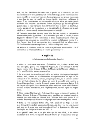 Moi, Me dit : « Pardonne la liberté que je prends de te demander, en toute
modestie et avec le plus grand respect, comment tu as pu guérir ces malades sans
aucun remède. Je comprends bien des choses et possède une grande expérience,
je sais donc de quoi est capable un homme familier des forces cachées de la
nature. À ma connaissance, aucun magicien ni aucun prêtre n'a encore jamais
accompli, sans recourir à des moyens secrets, un prodige qui ne serait possible
qu'aux dieux - à supposer qu'ils existent vraiment dans la réalité ; et pourtant, il
semble que ce soit ton cas, puisque tu as pu accomplir de tels actes par ta seule
parole et ta volonté, sans le secours d'aucun moyen matériel !
13. Comment es-tu donc parvenu à une telle force de volonté, et comment un
autre homme peut-il y parvenir ? Car il est certain que, pour la volonté, il existe
de grandes différences entre les hommes, et il faut en conclure qu'un homme qui
posséderait de naissance une volonté forte pourrait, en l'éduquant comme il se
doit, l'amener à un degré surprenant de force, surtout s'il était par ailleurs tout à
fait familier des forces et des puissances cachées de la grande nature.
14. Mais où et comment atteint-on à une telle perfection de la volonté ? Où et
comment as-tu obtenu cette force de volonté quasi inouïe ? »


                                  Chapitre 95
                    Le Seigneur raconte la formation du prêtre

1. Je dis : « Tu as certes bien étudié l'Écriture des Juifs, d'abord à Rome, puis,
cinq ans après, quand, sous l'empereur Auguste, tu as été envoyé en Haute-
Égypte comme prêtre de Zeus, de Mars, de Minerve et de Mercure, à Thèbes, où
tu t'es aussi fait initier aux anciens mystères.
2. Tu as accordé une attention particulière aux quatre grands prophètes depuis
Moïse ; mais, comme ils te demeuraient incompréhensibles en dépit de tes
lectures et de tes réflexions, lorsque, cinq ans plus tard, tu es venu ici comme
prêtre civil et militaire, tu t'es adressé en secret à un érudit juif, à qui tu as
demandé de t'expliquer ce qui te demeurait obscur. Mais, comme ce docteur de la
loi n'a pas été capable de te donner ces éclaircissements, tu as rejeté l'Écriture
juive de la même manière que, bien longtemps avant, tu avais rejeté vos propres
écrits.
3. Mais, puisque l'Écriture juive t'est malgré tout restée en mémoire, les actes de
Moïse, d'Aaron, de Josué, d'Élie et des autres prophètes ont pourtant bien dû te
montrer que seule l'aide de l'unique vrai Dieu des Juifs avait permis à ces
hommes d'accomplir des actes qu'aucun peuple de la terre n'avait jamais connus.
4. Si tu Me vois accomplir de tels actes, c'est à coup sûr que J'agis Moi aussi
avec Dieu et à travers Lui. Vous autres Romains, ne dites-vous pas vous-mêmes
qu'il n'est pas de grand sage sans inspiration divine ? Je dois donc être Moi aussi
fort inspiré par l'unique vrai Dieu des Juifs ! »
5. Le prêtre : « Oui, oui, il se peut bien que tu aies raison, et tu connais
assurément bien mieux les mystères de vos Écritures que ce docteur de la loi qui
                                                                                 161
 