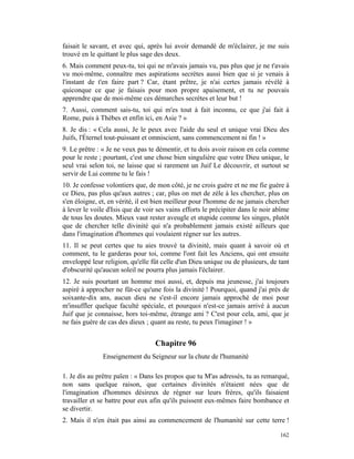 faisait le savant, et avec qui, après lui avoir demandé de m'éclairer, je me suis
trouvé en le quittant le plus sage des deux.
6. Mais comment peux-tu, toi qui ne m'avais jamais vu, pas plus que je ne t'avais
vu moi-même, connaître mes aspirations secrètes aussi bien que si je venais à
l'instant de t'en faire part ? Car, étant prêtre, je n'ai certes jamais révélé à
quiconque ce que je faisais pour mon propre apaisement, et tu ne pouvais
apprendre que de moi-même ces démarches secrètes et leur but !
7. Aussi, comment sais-tu, toi qui m'es tout à fait inconnu, ce que j'ai fait à
Rome, puis à Thèbes et enfin ici, en Asie ? »
8. Je dis : « Cela aussi, Je le peux avec l'aide du seul et unique vrai Dieu des
Juifs, l'Éternel tout-puissant et omniscient, sans commencement ni fin ! »
9. Le prêtre : « Je ne veux pas te démentir, et tu dois avoir raison en cela comme
pour le reste ; pourtant, c'est une chose bien singulière que votre Dieu unique, le
seul vrai selon toi, ne laisse que si rarement un Juif Le découvrir, et surtout se
servir de Lui comme tu le fais !
10. Je confesse volontiers que, de mon côté, je ne crois guère et ne me fie guère à
ce Dieu, pas plus qu'aux autres ; car, plus on met de zèle à les chercher, plus on
s'en éloigne, et, en vérité, il est bien meilleur pour l'homme de ne jamais chercher
à lever le voile d'Isis que de voir ses vains efforts le précipiter dans le noir abîme
de tous les doutes. Mieux vaut rester aveugle et stupide comme les singes, plutôt
que de chercher telle divinité qui n'a probablement jamais existé ailleurs que
dans l'imagination d'hommes qui voulaient régner sur les autres.
11. Il se peut certes que tu aies trouvé ta divinité, mais quant à savoir où et
comment, tu le garderas pour toi, comme l'ont fait les Anciens, qui ont ensuite
enveloppé leur religion, qu'elle fût celle d'un Dieu unique ou de plusieurs, de tant
d'obscurité qu'aucun soleil ne pourra plus jamais l'éclairer.
12. Je suis pourtant un homme moi aussi, et, depuis ma jeunesse, j'ai toujours
aspiré à approcher ne fût-ce qu'une fois la divinité ! Pourquoi, quand j'ai près de
soixante-dix ans, aucun dieu ne s'est-il encore jamais approché de moi pour
m'insuffler quelque faculté spéciale, et pourquoi n'est-ce jamais arrivé à aucun
Juif que je connaisse, hors toi-même, étrange ami ? C'est pour cela, ami, que je
ne fais guère de cas des dieux ; quant au reste, tu peux l'imaginer ! »


                                   Chapitre 96
               Enseignement du Seigneur sur la chute de l'humanité

1. Je dis au prêtre païen : « Dans les propos que tu M'as adressés, tu as remarqué,
non sans quelque raison, que certaines divinités n'étaient nées que de
l'imagination d'hommes désireux de régner sur leurs frères, qu'ils faisaient
travailler et se battre pour eux afin qu'ils puissent eux-mêmes faire bombance et
se divertir.
2. Mais il n'en était pas ainsi au commencement de l'humanité sur cette terre !

                                                                                  162
 