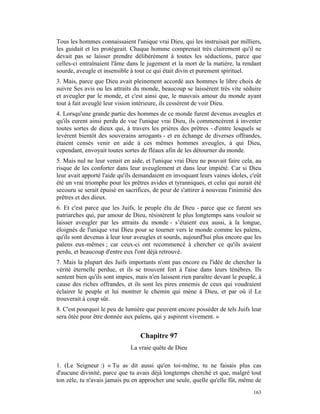 Tous les hommes connaissaient l'unique vrai Dieu, qui les instruisait par milliers,
les guidait et les protégeait. Chaque homme comprenait très clairement qu'il ne
devait pas se laisser prendre délibérément à toutes les séductions, parce que
celles-ci entraînaient l'âme dans le jugement et la mort de la matière, la rendant
sourde, aveugle et insensible à tout ce qui était divin et purement spirituel.
3. Mais, parce que Dieu avait pleinement accordé aux hommes le libre choix de
suivre Ses avis ou les attraits du monde, beaucoup se laissèrent très vite séduire
et aveugler par le monde, et c'est ainsi que, le mauvais amour du monde ayant
tout à fait aveuglé leur vision intérieure, ils cessèrent de voir Dieu.
4. Lorsqu'une grande partie des hommes de ce monde furent devenus aveugles et
qu'ils eurent ainsi perdu de vue l'unique vrai Dieu, ils commencèrent à inventer
toutes sortes de dieux qui, à travers les prières des prêtres - d'entre lesquels se
levèrent bientôt des souverains arrogants - et en échange de diverses offrandes,
étaient censés venir en aide à ces mêmes hommes aveugles, à qui Dieu,
cependant, envoyait toutes sortes de fléaux afin de les détourner du monde.
5. Mais nul ne leur venait en aide, et l'unique vrai Dieu ne pouvait faire cela, au
risque de les conforter dans leur aveuglement et dans leur impiété. Car si Dieu
leur avait apporté l'aide qu'ils demandaient en invoquant leurs vaines idoles, c'eût
été un vrai triomphe pour les prêtres avides et tyranniques, et celui qui aurait été
secouru se serait épuisé en sacrifices, de peur de s'attirer à nouveau l'inimitié des
prêtres et des dieux.
6. Et c'est parce que les Juifs, le peuple élu de Dieu - parce que ce furent ses
patriarches qui, par amour de Dieu, résistèrent le plus longtemps sans vouloir se
laisser aveugler par les attraits du monde - s’étaient eux aussi, à la longue,
éloignés de l'unique vrai Dieu pour se tourner vers le monde comme les païens,
qu'ils sont devenus à leur tour aveugles et sourds, aujourd'hui plus encore que les
païens eux-mêmes ; car ceux-ci ont recommencé à chercher ce qu'ils avaient
perdu, et beaucoup d'entre eux l'ont déjà retrouvé.
7. Mais la plupart des Juifs importants n'ont pas encore eu l'idée de chercher la
vérité éternelle perdue, et ils se trouvent fort à l'aise dans leurs ténèbres. Ils
sentent bien qu'ils sont impies, mais n'en laissent rien paraître devant le peuple, à
cause des riches offrandes, et ils sont les pires ennemis de ceux qui voudraient
éclairer le peuple et lui montrer le chemin qui mène à Dieu, et par où il Le
trouverait à coup sûr.
8. C'est pourquoi le peu de lumière que peuvent encore posséder de tels Juifs leur
sera ôtée pour être donnée aux païens, qui y aspirent vivement. »


                                  Chapitre 97
                              La vraie quête de Dieu

1. (Le Seigneur :) « Tu as dit aussi qu'en toi-même, tu ne faisais plus cas
d'aucune divinité, parce que tu avais déjà longtemps cherché et que, malgré tout
ton zèle, tu n'avais jamais pu en approcher une seule, quelle qu'elle fût, même de
                                                                                 163
 
