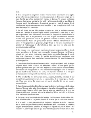 loin.
2. Il est vrai que tu as longtemps cherché pour toi-même un vrai dieu avec le plus
grand zèle, sans avoir jamais pu en voir aucun ; mais tu dois aussi songer que tu
n'as cherché que d'une manière fort partiale et égoïste. Tu voulais seulement
t'assurer, étant grand ami de la vie, qu'il y a bien une divinité, et que l'âme de
l'homme survit éternellement à la mort de son corps ; mais le peuple devait
continuer de languir dans son ancienne stupidité et son aveuglement total, et de
sacrifier aux prêtres comme toi !
3. Or, s'il existe un vrai Dieu unique, le prêtre n'a plus le moindre avantage,
même sur l'homme du peuple le plus humble en apparence. Pour Dieu, il n'y a
pas de préséance entre les hommes, et devant Lui, empereur et mendiant sont au
même rang. Seul a Sa préférence celui qui, L'ayant véritablement reconnu,
L'aime alors par-dessus tout et son prochain comme lui-même, observe les
commandements divins tels qu'ils ont été donnés à Moïse, est humble en toute
chose et n'exige jamais de quiconque, ni par force, ni par ruse, aucune injustice
contraire à l'ordonnance et à la volonté de Dieu ; car tous ces actes sont des
abominations devant Dieu.
4. Or, puisque vous avez toujours menti grossièrement au peuple et l'avez abusé,
vous, les prêtres. tu devrais bien comprendre pourquoi l'unique vrai Dieu ne
voulait pas vous laisser Le trouver, malgré toutes vos recherches ; car Il voyait
bien trop clairement à cause de quelles considérations mondaines vous
mainteniez le peuple dans les ténèbres, comme l'avaient fait aussi beaucoup de
prêtres égyptiens.
5. Ceux-là savaient bien à quoi s'en tenir avec l'unique vrai Dieu, mais le peuple
vulgaire devait croire ce qu'ils lui donnaient à croire ; et c'est parce que les
prêtres agissaient ainsi que Dieu les a frappés de cécité - et vous êtes aujourd'hui
encore dans cet aveuglement, où vous demeurerez longtemps si vous ne renoncez
pas au monde et ne cherchez pas Dieu, Son royaume spirituel et la très pure
justice de ce royaume, pour la meilleure et la plus juste raison qui soit.
6. Qui ne cherche pas Dieu avec amour, douceur, humilité, patience et une
complète abnégation ne trouvera pas ce bien suprême de la vie ; et qui ne cherche
pas Dieu ainsi et ne Le trouve pas ne saurait attendre de Lui un secours
extraordinaire.
7. Dans Son amour infini, Dieu Se soucie certes de tous les hommes, de la même
façon qu'Il prend soin, selon Son ordonnance éternelle et immuable, de toutes les
créatures dans l'univers infini, mais Il prend soin tout spécialement de ceux qui
L'ont véritablement reconnu, suivent la volonté qu'Il leur a révélée et L'aiment
donc réellement par-dessus tout.
8. En vérité, tu as longtemps cherché l'unique vrai Dieu avec beaucoup de zèle,.
mais demande-toi si tu l'as jamais cherché de la façon que Je viens de te montrer.
9. Je te le dis : ce n'est pas celui qui dit "Seigneur, Seigneur, où es-Tu ? Pourquoi
ne Te laisses-Tu pas trouver quand je Te cherche, moi, Ta créature, et T'appelle
du plus profond de mes ténèbres, et pourquoi ne réponds-Tu pas en disant « Me
voici ! » ?", ce n'est pas celui-là qui trouvera le Seigneur et viendra à Lui, mais
                                                                                 164
 