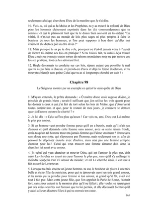seulement celui qui cherchera Dieu de la manière que Je t'ai dite.
10. Vois-tu, toi qui as lu Moïse et les Prophètes, tu y as trouvé la volonté de Dieu
pour les hommes clairement exprimée dans les dix commandements que tu
connais, et qui te plaisaient tant que tu te disais bien souvent en toi-même "En
vérité, il n'existe pas au monde de lois plus sages ni plus propres à faire le
bonheur de tous les hommes, et l'on peut supposer à bon droit qu'elles ont
vraiment été dictées par un être divin !"
11. Mais puisque tu as pu te dire cela, pourquoi ne t'est-il jamais venu à l'esprit
de mettre toi-même ces lois en pratique ? Si tu l'avais fait, tu aurais déjà trouvé
Dieu ; mais tu trouvais toutes sortes de raisons mondaines pour ne pas mettre ces
lois en pratique, tout en les admirant fort.
12. Règle désormais ta conduite sur ces lois, répare autant que possible le mal
que tu as pu faire à chacun, et prends-en d'ores et déjà la ferme résolution, et tu
trouveras bientôt sans peine Celui que tu as si longtemps cherché en vain ! »


                                   Chapitre 98
       Le Seigneur montre par un exemple ce qu'est la vraie quête de Dieu

1. M'ayant entendu, le prêtre demanda : « Ô maître d'une vraie sagesse divine, je
possède de grands biens ; serait-il suffisant que j'en utilise les trois quarts pour
les donner à ceux à qui j’ai fait du tort selon les lois de Moïse, que j’observerai
toutes dorénavant, et que, pour le restant de mes jours, je consacre le dernier
quart à d'autres œuvres de charité ? »
2. Je lui dis : « Cela suffira plus qu'assez ! Car vois-tu, ami, Dieu est Lui-même
le plus pur amour.
3. Si un homme veut prendre femme parce qu'il en a besoin, mais qu'il n'ait pas
d'amour et qu'il demande cette femme sans amour, avec sa seule raison froide,
crois-tu qu'un tel homme trouvera jamais femme qui l'aime vraiment ? Il trouvera
sans doute une sotte, qui n'épousera pas l'homme, mais seulement son or, afin de
pouvoir le dépenser ensuite avec d'autres, mais non pas une femme remplie
d'amour pour lui ! Celui qui veut trouver une femme aimante doit donc la
chercher lui aussi avec amour.
4. Et celui qui veut chercher et trouver Dieu, qui est l'amour le plus pur, doit
aussi Le chercher en ayant au cœur l'amour le plus pur, sans qu'il s'y mélange le
moindre soupçon d'un vil amour du monde ; et s'il Le cherche ainsi, il est tout à
fait assuré de Le trouver.
5. Lorsque tu étais encore un jeune homme, tu eus le bonheur de plaire à une très
belle et riche fille de patricien, pour qui tu éprouvais aussi un très grand amour,
et tu aurais pu la prendre pour femme si ton amour, si grand qu'il fût, avait été
tout à fait pur. Mais cette jeune fille, que l'on appelait la Perle de Rome, t'aimait
fort, sans pour autant te le montrer plus qu'il ne fallait ; elle voulut se renseigner
par des voies secrètes sur l'amour que tu lui portais, et elle découvrit bientôt qu'il
y avait ailleurs d'autres filles à qui tu ouvrais ton cœur.
                                                                                  165
 