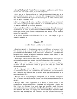 6. Lorsqu'elle l'apprit, la Perle de Rome ne tarda pas à se détourner de toi. Elle ne
te laissa plus voir qu'elle t'aimait, et cessa de te regarder.
7. Bien sûr, tu en fus fort triste, et tu t'efforças plusieurs fois en vain de la
ramener à toi ; tu aurais même pu y parvenir, si tu avais pu renoncer à toi-même
et te défaire entièrement de ta passion amoureuse pour les autres femmes ; mais
ainsi, tu perdis à jamais ta Perle.
8. Or, il en va à peu près de même avec Dieu, qui est à jamais le plus pur amour !
Sans l'amour le plus pur et le plus innocent, tu ne saurais Le découvrir, Le voir,
Le glorifier et recevoir de Lui la vie éternelle !
9. Il est certes bien difficile à celui dont le cœur est plein des choses du monde de
se débarrasser de celles-ci ; mais une volonté ferme abat beaucoup de besogne,
elle te fera trouver facile demain, et plus encore par la suite, ce qui te paraît
aujourd'hui impossible.
10. À présent, demande-toi en toi-même si tu as tout à fait compris ce que Je
viens de t'expliquer. »


                                    Chapitre 99
                    Le prêtre cherche à justifier sa vie mondaine

1. Le prêtre répondit : « Ô maître d'une sagesse véritablement surhumaine, je t'ai
bien compris, et je vois encore plus clairement qu'avant que tu dois être
puissamment aidé par un Dieu vivant, sans quoi il te serait tout à fait impossible
de savoir mieux que nul ne l'a jamais su à Rome, et encore moins ailleurs, ce que
j'ai fait pendant mes années de jeunesse !
2. Tout ce que tu m'as dit est la pure vérité, et je pourrais dire que ce n'est pas toi,
un homme comme moi, qui as parlé ainsi, mais qu'un Dieu a parlé à travers toi.
3. Mais songe à notre condition humaine, ainsi qu'aux circonstances politiques,
qui nous lient par des chaînes d'airain, et qui ne sont certes pas l'œuvre des
prêtres d'aujourd'hui.
4. Si l'on en juge par la raison, l'homme est une créature bien misérable : il vient
au monde à son insu et sans l'avoir voulu ; dès sa naissance, il doit être nourri
pour conserver cette fâcheuse vie et devenir, selon les lois immuables de la
nature, un homme fort.
5. Dès que l'on est assez grand pour distinguer le jour de la nuit et le rouge du
vert, les parents entreprennent avec zèle une éducation dont aucun enfant ne peut
décider.
6. Lorsque enfin, à force d'apprendre, on est devenu un homme instruit, il faut
choisir un état dans lequel on pourra gagner son pain toute sa vie. Puisqu'il faut
bien vivre, on aimerait vivre aussi bien que possible, aussi choisit-on
raisonnablement, selon ses aptitudes, l'état dans lequel on pourra encore vivre le
plus librement et le mieux sous le joug de la puissance publique. Pour moi, ce fut
la prêtrise, et je devins prêtre, sans considérer si ce que je représentais reposait
                                                                                    166
 