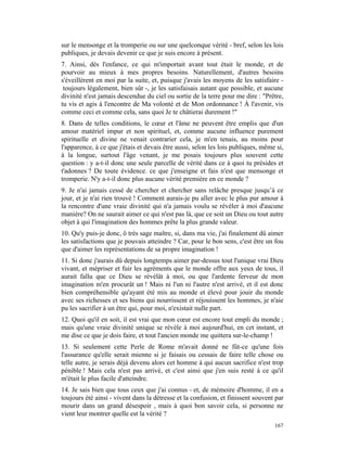 sur le mensonge et la tromperie ou sur une quelconque vérité - bref, selon les lois
publiques, je devais devenir ce que je suis encore à présent.
7. Ainsi, dès l'enfance, ce qui m'importait avant tout était le monde, et de
pourvoir au mieux à mes propres besoins. Naturellement, d'autres besoins
s'éveillèrent en moi par la suite, et, puisque j'avais les moyens de les satisfaire -
 toujours légalement, bien sûr -, je les satisfaisais autant que possible, et aucune
divinité n'est jamais descendue du ciel ou sortie de la terre pour me dire : "Prêtre,
tu vis et agis à l'encontre de Ma volonté et de Mon ordonnance ! À l'avenir, vis
comme ceci et comme cela, sans quoi Je te châtierai durement !"
8. Dans de telles conditions, le cœur et l'âme ne peuvent être emplis que d'un
amour matériel impur et non spirituel, et, comme aucune influence purement
spirituelle et divine ne venait contrarier cela, je m'en tenais, au moins pour
l'apparence, à ce que j'étais et devais être aussi, selon les lois publiques, même si,
à la longue, surtout l'âge venant, je me posais toujours plus souvent cette
question : y a-t-il donc une seule parcelle de vérité dans ce à quoi tu présides et
t'adonnes ? De toute évidence. ce que j'enseigne et fais n'est que mensonge et
tromperie. N'y a-t-il donc plus aucune vérité première en ce monde ?
9. Je n'ai jamais cessé de chercher et chercher sans relâche presque jusqu’à ce
jour, et je n'ai rien trouvé ! Comment aurais-je pu aller avec le plus pur amour à
la rencontre d'une vraie divinité qui n'a jamais voulu se révéler à moi d'aucune
manière? On ne saurait aimer ce qui n'est pas là, que ce soit un Dieu ou tout autre
objet à qui l'imagination des hommes prête la plus grande valeur.
10. Qu'y puis-je donc, ô très sage maître, si, dans ma vie, j'ai finalement dû aimer
les satisfactions que je pouvais atteindre ? Car, pour le bon sens, c'est être un fou
que d'aimer les représentations de sa propre imagination !
11. Si donc j'aurais dû depuis longtemps aimer par-dessus tout l'unique vrai Dieu
vivant, et mépriser et fuir les agréments que le monde offre aux yeux de tous, il
aurait fallu que ce Dieu se révélât à moi, ou que l'ardente ferveur de mon
imagination m'en procurât un ! Mais ni l'un ni l'autre n'est arrivé, et il est donc
bien compréhensible qu'ayant été mis au monde et élevé pour jouir du monde
avec ses richesses et ses biens qui nourrissent et réjouissent les hommes, je n'aie
pu les sacrifier à un être qui, pour moi, n'existait nulle part.
12. Quoi qu'il en soit, il est vrai que mon cœur est encore tout empli du monde ;
mais qu'une vraie divinité unique se révèle à moi aujourd'hui, en cet instant, et
me dise ce que je dois faire, et tout l'ancien monde me quittera sur-le-champ !
13. Si seulement cette Perle de Rome m'avait donné ne fût-ce qu'une fois
l'assurance qu'elle serait mienne si je faisais ou cessais de faire telle chose ou
telle autre, je serais déjà devenu alors cet homme à qui aucun sacrifice n'est trop
pénible ! Mais cela n'est pas arrivé, et c'est ainsi que j'en suis resté à ce qu'il
m'était le plus facile d'atteindre.
14. Je sais bien que tous ceux que j'ai connus - et, de mémoire d'homme, il en a
toujours été ainsi - vivent dans la détresse et la confusion, et finissent souvent par
mourir dans un grand désespoir , mais à quoi bon savoir cela, si personne ne
vient leur montrer quelle est la vérité ?
                                                                                  167
 