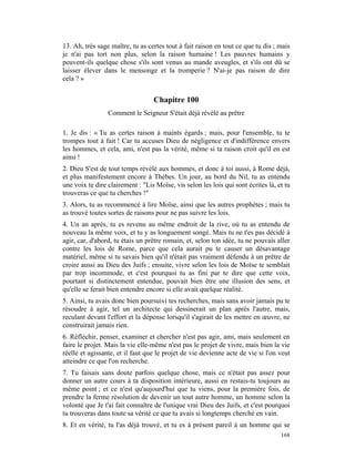 13. Ah, très sage maître, tu as certes tout à fait raison en tout ce que tu dis ; mais
je n'ai pas tort non plus, selon la raison humaine ! Les pauvres humains y
peuvent-ils quelque chose s'ils sont venus au mande aveugles, et s'ils ont dû se
laisser élever dans le mensonge et la tromperie ? N'ai-je pas raison de dire
cela ? »


                                  Chapitre 100
                 Comment le Seigneur S'était déjà révélé au prêtre

1. Je dis : « Tu as certes raison à maints égards ; mais, pour l'ensemble, tu te
trompes tout à fait ! Car tu accuses Dieu de négligence et d'indifférence envers
les hommes, et cela, ami, n'est pas la vérité, même si ta raison croit qu'il en est
ainsi !
2. Dieu S'est de tout temps révélé aux hommes, et donc à toi aussi, à Rome déjà,
et plus manifestement encore à Thèbes. Un jour, au bord du Nil, tu as entendu
une voix te dire clairement : "Lis Moïse, vis selon les lois qui sont écrites là, et tu
trouveras ce que tu cherches !"
3. Alors, tu as recommencé à lire Moïse, ainsi que les autres prophètes ; mais tu
as trouvé toutes sortes de raisons pour ne pas suivre les lois.
4. Un an après, tu es revenu au même endroit de la rive, où tu as entendu de
nouveau la même voix, et tu y as longuement songé. Mais tu ne t'es pas décidé à
agir, car, d'abord, tu étais un prêtre romain, et, selon ton idée, tu ne pouvais aller
contre les lois de Rome, parce que cela aurait pu te causer un désavantage
matériel, même si tu savais bien qu'il n'était pas vraiment défendu à un prêtre de
croire aussi au Dieu des Juifs ; ensuite, vivre selon les lois de Moïse te semblait
par trop incommode, et c'est pourquoi tu as fini par te dire que cette voix,
pourtant si distinctement entendue, pouvait bien être une illusion des sens, et
qu'elle se ferait bien entendre encore si elle avait quelque réalité.
5. Ainsi, tu avais donc bien poursuivi tes recherches, mais sans avoir jamais pu te
résoudre à agir, tel un architecte qui dessinerait un plan après l'autre, mais,
reculant devant l'effort et la dépense lorsqu'il s'agirait de les mettre en œuvre, ne
construirait jamais rien.
6. Réfléchir, penser, examiner et chercher n'est pas agir, ami, mais seulement en
faire le projet. Mais la vie elle-même n'est pas le projet de vivre, mais bien la vie
réelle et agissante, et il faut que le projet de vie devienne acte de vie si l'on veut
atteindre ce que l'on recherche.
7. Tu faisais sans doute parfois quelque chose, mais ce n'était pas assez pour
donner un autre cours à ta disposition intérieure, aussi en restais-tu toujours au
même point ; et ce n'est qu'aujourd'hui que tu viens, pour la première fois, de
prendre la ferme résolution de devenir un tout autre homme, un homme selon la
volonté que Je t'ai fait connaître de l'unique vrai Dieu des Juifs, et c'est pourquoi
tu trouveras dans toute sa vérité ce que tu avais si longtemps cherché en vain.
8. Et en vérité, tu l'as déjà trouvé, et tu es à présent pareil à un homme qui se
                                                                                   168
 
