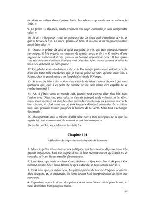 tiendrait au milieu d'une épaisse forêt : les arbres trop nombreux te cachent la
forêt. »
9. Le prêtre : « Dis-moi, maître vraiment très sage, comment je dois comprendre
cela ! »
10. Je dis : « Regarde : voici un gobelet vide. Je veux qu'il s'emplisse de vin, et
que tu boives ce vin. Le voici ; prends-le, bois, et dis-moi si un magicien pourrait
aussi faire cela ! »
11. Quand le prêtre vit cela et qu'il eut goûté le vin, qui était particulièrement
savoureux, il Me regarda en ouvrant de grands yeux et dit : « Ô maître d’une
sagesse véritablement divine, jamais un homme n'avait fait cela ! Il faut qu'un
lien très puissant t'unisse à l'unique vrai Dieu des Juifs, car ta volonté et celle de
ton Dieu semblent ne faire qu'une !
12. Ce gobelet était absolument vide, et tu l'as rempli par ta seule volonté, et cela
d'un vin d'une telle excellence que je n'en ai goûté de pareil qu'une seule fois, à
Rome, chez le grand prêtre ; on l'appelait le vin de l'Olympe.
13. Si tu as pu faire cela, tu dois être capable de bien d'autres choses ! Qui sait,
quelqu'un qui jouit à ce point de l'amitié divine doit même être capable de se
rendre immortel !
14. Ah, si j'étais venu au monde Juif, j'aurais peut-être pu aller plus loin dans
l'union avec Dieu, car, pour cela, je n'aurais manqué ni de volonté, ni de zèle ;
mais, étant un païen né dans les plus profondes ténèbres, je ne pouvais trouver le
bon chemin, et c'est ainsi que je suis toujours demeuré prisonnier de la même
nuit, sans pouvoir trouver jusqu'ici la lumière de la vérité. Mais tout va changer
désormais !
15. Mais permets-moi à présent d'aller faire part à mes collègues de ce que j'ai
appris ici ; car, comme moi, ils sentent ce qui leur manque. »
16. Je dis : « Oui, va, et dis-leur la vérité ! »


                                    Chapitre 101
                  Réflexions du capitaine sur la beauté de la nature

1. Alors, le prêtre alla retrouver ses collègues, qui l'attendaient déjà avec une très
grande impatience. Une fois auprès d'eux, il leur raconta tout ce qu'il avait vu et
entendu, et ils en furent remplis d'étonnement.
2. L'un d'eux, qui était un vieux Grec, déclara : « Que nous faut-il de plus ? Cet
homme est un Dieu ! Nous ferons ce qu'Il a décidé, et nous serons sauvés. »
3. C'est ainsi que, ce même soir, les prêtres païens de la ville d'Aphek devinrent
Mes disciples, et, le lendemain, ils firent devant Moi leur profession de foi et leur
promesse.
4. Cependant, après le départ des prêtres, nous nous étions retirés pour la nuit, et
nous dormîmes bien jusqu'au matin.
                                                                                  169
 