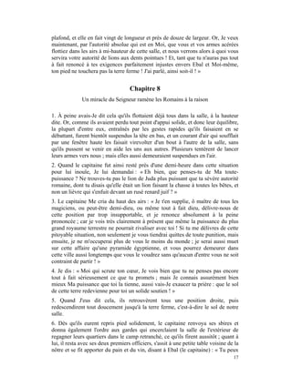 plafond, et elle en fait vingt de longueur et près de douze de largeur. Or, Je veux
maintenant, par l'autorité absolue qui est en Moi, que vous et vos armes acérées
flottiez dans les airs à mi-hauteur de cette salle, et nous verrons alors à quoi vous
servira votre autorité de lions aux dents pointues ! Et, tant que tu n'auras pas tout
à fait renoncé à tes exigences parfaitement injustes envers Ebal et Moi-même,
ton pied ne touchera pas la terre ferme ! J'ai parlé, ainsi soit-il ! »


                                    Chapitre 8
              Un miracle du Seigneur ramène les Romains à la raison

1. À peine avais-Je dit cela qu'ils flottaient déjà tous dans la salle, à la hauteur
dite. Or, comme ils avaient perdu tout point d'appui solide, et donc leur équilibre,
la plupart d'entre eux, entraînés par les gestes rapides qu'ils faisaient en se
débattant, furent bientôt suspendus la tête en bas, et un courant d'air qui soufflait
par une fenêtre haute les faisait virevolter d'un bout à l'autre de la salle, sans
qu'ils pussent se venir en aide les uns aux autres. Plusieurs tentèrent de lancer
leurs armes vers nous ; mais elles aussi demeuraient suspendues en l'air.
2. Quand le capitaine fut ainsi resté près d'une demi-heure dans cette situation
pour lui inouïe, Je lui demandai : « Eh bien, que penses-tu de Ma toute-
puissance ? Ne trouves-tu pas le lion de Juda plus puissant que ta sévère autorité
romaine, dont tu disais qu'elle était un lion faisant la chasse à toutes les bêtes, et
non un lièvre qui s'enfuit devant un rusé renard juif ? »
3. Le capitaine Me cria du haut des airs : « Je t'en supplie, ô maître de tous les
magiciens, ou peut-être demi-dieu, ou même tout à fait dieu, délivre-nous de
cette position par trop insupportable, et je renonce absolument à la peine
prononcée ; car je vois très clairement à présent que même la puissance du plus
grand royaume terrestre ne pourrait rivaliser avec toi ! Si tu me délivres de cette
pitoyable situation, non seulement je vous tiendrai quittes de toute punition, mais
ensuite, je ne m'occuperai plus de vous le moins du monde ; je serai aussi muet
sur cette affaire qu'une pyramide égyptienne, et vous pourrez demeurer dans
cette ville aussi longtemps que vous le voudrez sans qu'aucun d'entre vous ne soit
contraint de partir ! »
4. Je dis : « Moi qui scrute ton cœur, Je vois bien que tu ne penses pas encore
tout à fait sérieusement ce que tu promets ; mais Je connais assurément bien
mieux Ma puissance que toi la tienne, aussi vais-Je exaucer ta prière : que le sol
de cette terre redevienne pour toi un solide soutien ! »
5. Quand J'eus dit cela, ils retrouvèrent tous une position droite, puis
redescendirent tout doucement jusqu'à la terre ferme, c'est-à-dire le sol de notre
salle.
6. Dès qu'ils eurent repris pied solidement, le capitaine renvoya ses sbires et
donna également l'ordre aux gardes qui encerclaient la salle de l'extérieur de
regagner leurs quartiers dans le camp retranché, ce qu'ils firent aussitôt ; quant à
lui, il resta avec ses deux premiers officiers, s'assit à une petite table voisine de la
nôtre et se fit apporter du pain et du vin, disant à Ebal (le capitaine) : « Tu peux
                                                                                     17
 