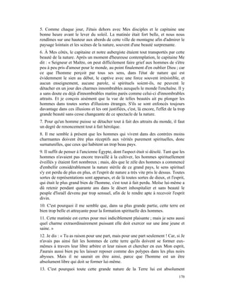 5. Comme chaque jour, J'étais dehors avec Mes disciples et le capitaine une
bonne heure avant le lever du soleil. La matinée était fort belle, et nous nous
rendîmes sur une hauteur aux abords de cette ville de montagne afin d'admirer le
paysage lointain et les scènes de la nature, souvent d'une beauté surprenante.
6. À Mes côtés, le capitaine et notre aubergiste étaient tout transportés par cette
beauté de la nature. Après un moment d'heureuse contemplation, le capitaine Me
dit : « Seigneur et Maître, on peut difficilement faire grief aux hommes de s'être
peu à peu pris d'amour pour le monde, au point finalement d'en oublier Dieu ; car
ce que l'homme perçoit par tous ses sens, dans l'état de nature qui est
évidemment le sien au début, le captive avec une force souvent irrésistible, et
aucun enseignement, aucune parole, si spirituels soient-ils, ne peuvent le
détacher en un jour des charmes innombrables auxquels le monde l'enchaîne. Il y
a sans doute eu déjà d'innombrables matins parés comme celui-ci d'innombrables
attraits. Et je conçois aisément que la vue de telles beautés ait pu plonger les
hommes dans toutes sortes d'illusions étranges. S'ils se sont enfoncés toujours
davantage dans ces illusions et les ont justifiées, c'est, là encore, l'effet de la trop
grande beauté sans cesse changeante de ce spectacle de la nature.
7. Pour qu'un homme puisse se détacher tout à fait des attraits du monde, il faut
un degré de renoncement tout à fait héroïque.
8. Il me semble à présent que les hommes qui vivent dans des contrées moins
charmantes doivent être plus réceptifs aux vérités purement spirituelles, donc
surnaturelles, que ceux qui habitent un trop beau pays.
9. Il suffit de penser à l'ancienne Égypte, dont l'aspect était si désolé. Tant que les
hommes n'avaient pas encore travaillé à la cultiver, les hommes spirituellement
éveillés y étaient fort nombreux ; mais, dès que le zèle des hommes a commencé
d'embellir considérablement la nature stérile de ce grand pays, le sens spirituel
s'y est perdu de plus en plus, et l'esprit de nature a très vite pris le dessus. Toutes
sortes de représentations sont apparues, et de là toutes sortes de dieux, et l'esprit,
qui était le plus grand bien de l'homme, s'est tout à fait perdu. Moïse lui-même a
dû retenir pendant quarante ans dans le désert inhospitalier et sans beauté le
peuple d'Israël devenu par trop sensuel, afin de le rendre apte à recevoir l'esprit
divin.
10. C'est pourquoi il me semble que, dans sa plus grande partie, cette terre est
bien trop belle et attrayante pour la formation spirituelle des hommes.
11. Cette matinée est certes pour moi indiciblement plaisante ; mais je sens aussi
quel charme extraordinairement puissant elle doit exercer sur une âme jeune et
saine. »
12. Je dis : « Tu as raison pour une part, mais pour une part seulement ! Car, si Je
n'avais pas ainsi fait les hommes de cette terre qu'ils doivent se former eux-
mêmes à travers leur libre arbitre et leur raison et chercher en eux Mon esprit,
J'aurais aussi bien pu les laisser reposer comme des polypes dans les plus noirs
abysses. Mais il ne saurait en être ainsi, parce que l'homme est un être
absolument libre qui doit se former lui-même.
13. C'est pourquoi toute cette grande nature de la Terre lui est absolument
                                                                                    170
 