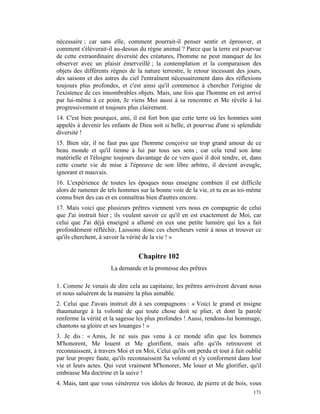 nécessaire ; car sans elle, comment pourrait-il penser sentir et éprouver, et
comment s'élèverait-il au-dessus du règne animal ? Parce que la terre est pourvue
de cette extraordinaire diversité des créatures, l'homme ne peut manquer de les
observer avec un plaisir émerveillé ; la contemplation et la comparaison des
objets des différents règnes de la nature terrestre, le retour incessant des jours,
des saisons et des astres du ciel l'entraînent nécessairement dans des réflexions
toujours plus profondes, et c'est ainsi qu'il commence à chercher l'origine de
l'existence de ces innombrables objets. Mais, une fois que l'homme en est arrivé
par lui-même à ce point, Je viens Moi aussi à sa rencontre et Me révèle à lui
progressivement et toujours plus clairement.
14. C'est bien pourquoi, ami, il est fort bon que cette terre où les hommes sont
appelés à devenir les enfants de Dieu soit si belle, et pourvue d'une si splendide
diversité !
15. Bien sûr, il ne faut pas que l'homme conçoive un trop grand amour de ce
beau monde et qu'il tienne à lui par tous ses sens ; car cela rend son âme
matérielle et l'éloigne toujours davantage de ce vers quoi il doit tendre, et, dans
cette courte vie de mise à l'épreuve de son libre arbitre, il devient aveugle,
ignorant et mauvais.
16. L'expérience de toutes les époques nous enseigne combien il est difficile
alors de ramener de tels hommes sur la bonne voie de la vie, et tu en as toi-même
connu bien des cas et en connaîtras bien d'autres encore.
17. Mais voici que plusieurs prêtres viennent vers nous en compagnie de celui
que J'ai instruit hier ; ils veulent savoir ce qu'il en est exactement de Moi, car
celui que J'ai déjà enseigné a allumé en eux une petite lumière qui les a fait
profondément réfléchir, Laissons donc ces chercheurs venir à nous et trouver ce
qu'ils cherchent, à savoir la vérité de la vie ! »


                                 Chapitre 102
                      La demande et la promesse des prêtres

1. Comme Je venais de dire cela au capitaine, les prêtres arrivèrent devant nous
et nous saluèrent de la manière la plus aimable.
2. Celui que J'avais instruit dit à ses compagnons : « Voici le grand et insigne
thaumaturge à la volonté de qui toute chose doit se plier, et dont la parole
renferme la vérité et la sagesse les plus profondes ! Aussi, rendons-lui hommage,
chantons sa gloire et ses louanges ! »
3. Je dis : « Amis, Je ne suis pas venu à ce monde afin que les hommes
M'honorent, Me louent et Me glorifient, mais afin qu'ils retrouvent et
reconnaissent, à travers Moi et en Moi, Celui qu'ils ont perdu et tout à fait oublié
par leur propre faute, qu'ils reconnaissent Sa volonté et s'y conforment dans leur
vie et leurs actes. Qui veut vraiment M'honorer, Me louer et Me glorifier, qu'il
embrasse Ma doctrine et la suive !
4. Mais, tant que vous vénérerez vos idoles de bronze, de pierre et de bois, vous
                                                                                171
 