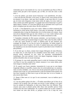 n'atteindrez pas la vraie lumière de vie, vous ne reconnaîtrez pas Dieu en Moi et
n'aurez donc pas part à Son royaume, qui, en Moi, est venu des cieux à cette
terre. »
5. L'un des prêtres, qui tenait encore beaucoup à son polythéisme, dit alors :
« Tout cela doit être fort bien, à t'en croire, et, quant à nous, nous aurions tôt fait
de renoncer à nos dieux ; mais que fera le peuple, et que nous dira-t-il, à nous
qui, de toute notre éloquence et par toutes sortes de signes, lui avons vanté ces
dieux comme une réalité agissante ? Le peuple tient encore beaucoup à ce qu'il a
appris depuis l’enfance, et il sera bien difficile de lui reprendre tout ce qu'il avait
pour le remplacer par une autre chose, fût-elle meilleure. »
6. Je dis : « Tout dépend de ce que vous voulez ! Même un enfant comprend plus
facilement la vérité qu'une chose fausse, c'est-à-dire un mensonge ; un adulte la
comprendra donc à coup sûr d'autant plus vite et la fera sienne avec amour. Aussi
tout cela ne dépend-il plus que de votre volonté, et, si vous voulez réaliser cette
bonne œuvre en Mon nom, Ma volonté vous viendra assurément en aide.
7. Cependant, n'attendez de Moi aucune contrainte ; car tout homme a reçu de
Moi un libre arbitre qui lui permet d'agir à sa guise. Mais, dans l'au-delà, malheur
à celui qui, ayant reconnu la vérité, la rejettera pour ne pas renoncer aux
avantages du monde, et, au lieu de suivre ses principes, ira même jusqu'à la
persécuter par le feu et le glaive. En vérité, il vaudrait mieux pour celui-là qu'on
lui suspende au cou une meule de pierre et qu'on le jette dans la mer à l'endroit le
plus profond !
8. Il est clair que vos dieux, comme leurs images fabriquées de main d'homme,
ne valent rien, et votre façon de les considérer encore bien moins ; car ce qui
pouvait encore demeurer en eux, selon les anciennes correspondances
symboliques, d'un sens spirituel vivant, s'est depuis longtemps changé en une
parfaite absurdité, donc en un pur mensonge.
9. Et puisque Je vous rends aujourd'hui toute la vérité de l'existence de l'unique
vrai Dieu et vous fais connaître Sa volonté, renoncez à vos vaines idoles, jetez
leurs images et entendez cette vérité !
10. Et, quand vous l'aurez entendue, transmettez-la à ceux qui en sont depuis
longtemps affamés et assoiffés, et pour cela, ils ne deviendront pas vos ennemis,
mais vos amis véritables ; car, s'ils ne vous ont pas persécutés quand vous ne leur
montriez que le mal, ils vous persécuteront à coup sûr d'autant moins quand vous
leur ferez connaître en Mon nom ce qui est bon pour leur vie en ce monde, et
plus encore dans l'autre.
11. Quant à Mon nom et à ce que Je suis exactement, vous ne tarderez pas à
l'apprendre. »
12. L'un des prêtres païens dit alors : « Ô maître merveilleux par la force de ta
volonté et de ta parole, hier, peu après ton arrivée à notre auberge, tu as guéri
tous les malades de l'aubergiste, ce dont nous fûmes bien vite informés. Nous
croyons nous aussi à présent qu'une telle chose n'est possible qu'avec l'aide
certaine d'un être divin authentique. Or, il paraît évident que tu peux compter à
tout instant sur cette aide divine, et, puisque c'est le cas à coup sûr, nous
                                                                                   172
 