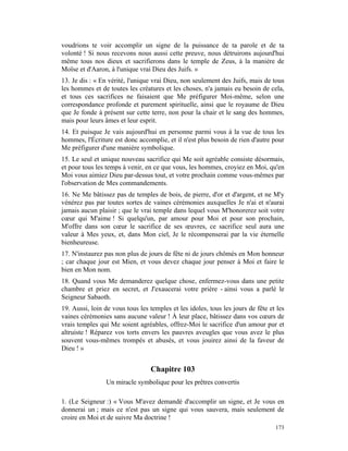 voudrions te voir accomplir un signe de la puissance de ta parole et de ta
volonté ! Si nous recevons nous aussi cette preuve, nous détruirons aujourd'hui
même tous nos dieux et sacrifierons dans le temple de Zeus, à la manière de
Moïse et d'Aaron, à l'unique vrai Dieu des Juifs. »
13. Je dis : « En vérité, l'unique vrai Dieu, non seulement des Juifs, mais de tous
les hommes et de toutes les créatures et les choses, n'a jamais eu besoin de cela,
et tous ces sacrifices ne faisaient que Me préfigurer Moi-même, selon une
correspondance profonde et purement spirituelle, ainsi que le royaume de Dieu
que Je fonde à présent sur cette terre, non pour la chair et le sang des hommes,
mais pour leurs âmes et leur esprit.
14. Et puisque Je vais aujourd'hui en personne parmi vous à la vue de tous les
hommes, l'Écriture est donc accomplie, et il n'est plus besoin de rien d'autre pour
Me préfigurer d'une manière symbolique.
15. Le seul et unique nouveau sacrifice qui Me soit agréable consiste désormais,
et pour tous les temps à venir, en ce que vous, les hommes, croyiez en Moi, qu'en
Moi vous aimiez Dieu par-dessus tout, et votre prochain comme vous-mêmes par
l'observation de Mes commandements.
16. Ne Me bâtissez pas de temples de bois, de pierre, d'or et d'argent, et ne M'y
vénérez pas par toutes sortes de vaines cérémonies auxquelles Je n'ai et n'aurai
jamais aucun plaisir ; que le vrai temple dans lequel vous M'honorerez soit votre
cœur qui M'aime ! Si quelqu'un, par amour pour Moi et pour son prochain,
M'offre dans son cœur le sacrifice de ses œuvres, ce sacrifice seul aura une
valeur à Mes yeux, et, dans Mon ciel, Je le récompenserai par la vie éternelle
bienheureuse.
17. N'instaurez pas non plus de jours de fête ni de jours chômés en Mon honneur
; car chaque jour est Mien, et vous devez chaque jour penser à Moi et faire le
bien en Mon nom.
18. Quand vous Me demanderez quelque chose, enfermez-vous dans une petite
chambre et priez en secret, et J'exaucerai votre prière - ainsi vous a parlé le
Seigneur Sabaoth.
19. Aussi, loin de vous tous les temples et les idoles, tous les jours de fête et les
vaines cérémonies sans aucune valeur ! À leur place, bâtissez dans vos cœurs de
vrais temples qui Me soient agréables, offrez-Moi le sacrifice d'un amour pur et
altruiste ! Réparez vos torts envers les pauvres aveugles que vous avez le plus
souvent vous-mêmes trompés et abusés, et vous jouirez ainsi de la faveur de
Dieu ! »


                                  Chapitre 103
                 Un miracle symbolique pour les prêtres convertis

1. (Le Seigneur :) « Vous M'avez demandé d'accomplir un signe, et Je vous en
donnerai un ; mais ce n'est pas un signe qui vous sauvera, mais seulement de
croire en Moi et de suivre Ma doctrine !
                                                                                 173
 
