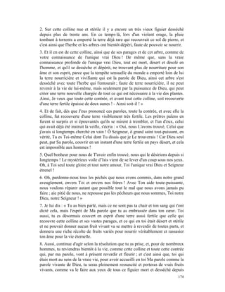 2. Sur cette colline nue et stérile il y a encore un très vieux figuier desséché
depuis plus de trente ans. En ce temps-là, lors d'un violent orage, la pluie
tombant à torrents a emporté la terre déjà rare qui recouvrait ce sol de pierre, et
c'est ainsi que l'herbe et les arbres ont bientôt dépéri, faute de pouvoir se nourrir.
3. Et il en est de cette colline, ainsi que de ses parages et de cet arbre, comme de
votre connaissance de l'unique vrai Dieu ! De même que, sans la vraie
connaissance profonde de l'unique vrai Dieu, tout est mort, désert et désolé en
l'homme, et qu'il se dessèche et dépérit, ne trouvant plus de nourriture pour son
âme et son esprit, parce que la tempête sensuelle du monde a emporté loin de lui
la terre nourricière et vivifiante qui est la parole de Dieu, ainsi cet arbre s'est
desséché avec toute l'herbe qui l'entourait ; faute de terre nourricière, il ne peut
revenir à la vie de lui-même, mais seulement par la puissance de Dieu, qui peut
créer une terre nouvelle chargée de tout ce qui est nécessaire à la vie des plantes.
Ainsi, Je veux que toute cette contrée, et avant tout cette colline, soit recouverte
d'une terre fertile épaisse de deux aunes ! - Ainsi soit-il ! »
4. Et de fait, dès que J'eus prononcé ces paroles, toute la contrée, et avec elle la
colline, fut recouverte d'une terre visiblement très fertile. Les prêtres païens en
furent si surpris et si épouvantés qu'ils se mirent à trembler, et l'un d'eux, celui
qui avait déjà été instruit la veille, s'écria : « Oui, nous L'avons trouvé, Celui que
j'avais si longtemps cherché en vain ! Ô Seigneur, ô grand saint tout-puissant, en
vérité, Tu es Toi-même Celui dont Tu disais que je Le trouverais ! Car Dieu seul
peut, par Sa parole, couvrir en un instant d'une terre fertile un pays désert, et cela
est impossible aux hommes !
5. Quel bonheur pour nous de T'avoir enfin trouvé, nous qui le désirions depuis si
longtemps ! Le mystérieux voile d’Isis vient de se lever d'un coup sous nos yeux.
Oh, à Toi seul toute gloire et tout notre amour, Toi l'unique vrai Dieu et Seigneur
étrenel !
6. Oh, pardonne-nous tous les péchés que nous avons commis, dans notre grand
aveuglement, envers Toi et envers nos frères ! Avec Ton aide toute-puissante,
nous voulons réparer autant que possible tout le mal que nous avons jamais pu
faire ; aie pitié de nous, ne repousse pas les pécheurs que nous sommes, Toi notre
Dieu, notre Seigneur ! »
7. Je lui dis : « Tu as bien parlé, mais ce ne sont pas ta chair et ton sang qui t'ont
dicté cela, mais l'esprit de Ma parole que tu as embrassée dans ton cœur. Toi
aussi, tu es désormais couvert en esprit d'une terre aussi fertile que celle qui
recouvre cette colline et ses vastes parages, et ce qui en toi était désert et stérile
et ne pouvait donner aucun fruit vivant va se mettre à reverdir de toutes parts, et
donnera une riche récolte de fruits variés pour nourrir véritablement et rassasier
ton âme pour la vie éternelle.
8. Aussi, continue d'agir selon la résolution que tu as prise, et, pour de nombreux
hommes, tu reviendras bientôt à la vie, comme cette colline et toute cette contrée
qui, par ma parole, vont à présent reverdir et fleurir ; et c'est ainsi que, toi qui
étais mort au sens de la vraie vie, pour avoir accueilli en toi Ma parole comme la
parole vivante de Dieu, tu seras pleinement ressuscité et porteras de vrais fruits
vivants, comme va le faire aux yeux de tous ce figuier mort et desséché depuis
                                                                                  174
 