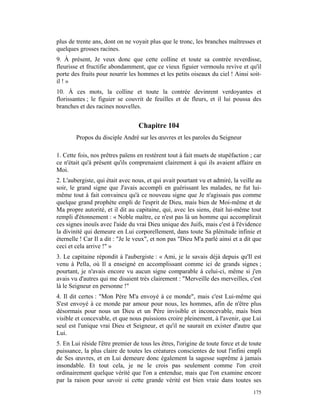 plus de trente ans, dont on ne voyait plus que le tronc, les branches maîtresses et
quelques grosses racines.
9. À présent, Je veux donc que cette colline et toute sa contrée reverdisse,
fleurisse et fructifie abondamment, que ce vieux figuier vermoulu revive et qu'il
porte des fruits pour nourrir les hommes et les petits oiseaux du ciel ! Ainsi soit-
il ! »
10. À ces mots, la colline et toute la contrée devinrent verdoyantes et
florissantes ; le figuier se couvrit de feuilles et de fleurs, et il lui poussa des
branches et des racines nouvelles.


                                  Chapitre 104
        Propos du disciple André sur les œuvres et les paroles du Seigneur

1. Cette fois, nos prêtres païens en restèrent tout à fait muets de stupéfaction ; car
ce n'était qu'à présent qu'ils comprenaient clairement à qui ils avaient affaire en
Moi.
2. L'aubergiste, qui était avec nous, et qui avait pourtant vu et admiré, la veille au
soir, le grand signe que J'avais accompli en guérissant les malades, ne fut lui-
même tout à fait convaincu qu'à ce nouveau signe que Je n'agissais pas comme
quelque grand prophète empli de l'esprit de Dieu, mais bien de Moi-même et de
Ma propre autorité, et il dit au capitaine, qui, avec les siens, était lui-même tout
rempli d'étonnement : « Noble maître, ce n'est pas là un homme qui accomplirait
ces signes inouïs avec l'aide du vrai Dieu unique des Juifs, mais c'est à l'évidence
la divinité qui demeure en Lui corporellement, dans toute Sa plénitude infinie et
éternelle ! Car Il a dit : "Je le veux", et non pas "Dieu M'a parlé ainsi et a dit que
ceci et cela arrive !" »
3. Le capitaine répondit à l'aubergiste : « Ami, je le savais déjà depuis qu'Il est
venu à Pella, où Il a enseigné en accomplissant comme ici de grands signes ;
pourtant, je n'avais encore vu aucun signe comparable à celui-ci, même si j'en
avais vu d'autres qui me disaient très clairement : "Merveille des merveilles, c'est
là le Seigneur en personne !"
4. Il dit certes : "Mon Père M'a envoyé à ce monde", mais c'est Lui-même qui
S'est envoyé à ce monde par amour pour nous, les hommes, afin de n'être plus
désormais pour nous un Dieu et un Père invisible et inconcevable, mais bien
visible et concevable, et que nous puissions croire pleinement, à l'avenir, que Lui
seul est l'unique vrai Dieu et Seigneur, et qu'il ne saurait en exister d'autre que
Lui.
5. En Lui réside l'être premier de tous les êtres, l'origine de toute force et de toute
puissance, la plus claire de toutes les créatures conscientes de tout l'infini empli
de Ses œuvres, et en Lui demeure donc également la sagesse suprême à jamais
insondable. Et tout cela, je ne le crois pas seulement comme l'on croit
ordinairement quelque vérité que l'on a entendue, mais que l'on examine encore
par la raison pour savoir si cette grande vérité est bien vraie dans toutes ses
                                                                                   175
 