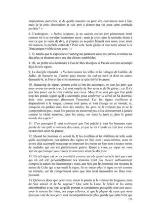implications partielles, et de quelle manière on peut s'en convaincre tout à fait,
mais je le crois absolument et suis prêt à donner ma vie pour cette certitude
parfaite ! »
6. L'aubergiste : « Noble seigneur, je ne saurais encore être pleinement initié
comme toi à ce mystère hautement sacré ; mais je crois sans le moindre doute à
tout ce que tu viens de dire, et j'espère en acquérir bientôt moi aussi, avec toute
ma maison, la parfaite certitude ! Pour cela, toute gloire et tout notre amour à ce
Dieu unique visible à nos yeux ! »
7. Et, tandis que le capitaine et l'aubergiste parlaient ainsi, les prêtres et même les
disciples se disaient entre eux des choses semblables.
8. Or, un prêtre alla demander à l'un de Mes disciples si J'avais souvent accompli
déjà de tels signes.
9. Le disciple répondit : « Va dans toutes les villes et les villages de Galilée, de
Judée, de Samarie ou d'autres pays encore, du sud au nord et d'est en ouest,
demande-le, et l'on te dira et te montrera ce qu'a fait le Seigneur.
10. Beaucoup de signes comme celui-ci ont été accomplis, et tous les pays que
nous avons traversés avec Lui sont emplis de Ses actes et de Sa gloire ; car Il n'a
pas Son pareil sur la terre comme aux cieux. Mais Il ne veut pas que l'on parle
trop des grands signes qu'Il a accomplis pour confirmer la vérité de Sa doctrine,
dont vous connaissez désormais l'essentiel. Car les signes vieilliront et
disparaîtront à la longue, comme tout passe et tout change en ce monde, et,
lorsqu'on en parlera dans bien des années, les gens ne le croiront pas et ne le
comprendront pas ; mais Ses paroles ne mourront pas, elles demeureront à jamais
comme la vérité suprême, dans les cieux, sur toute la terre et dans le grand
monde des esprits !
11. C'est pourquoi Il veut seulement que l'on prêche à tous les hommes cette
parole de vie qu'Il a ramenée des cieux, et que la foi vivante en Lui leur vienne
en œuvrant selon Sa parole.
12. Quand les hommes en seront là, Il les éveillera et les fortifiera de telle sorte
qu'ils accompliront eux-mêmes des signes en Son nom ; nous-mêmes, nous en
avons déjà accompli beaucoup en imposant les mains en Son nom à toutes sortes
de malades qui ont été parfaitement guéris. Quant à vous, ce signe ne vous
servira que lorsque vous vivrez et œuvrerez selon Sa doctrine.
13. Un tel signe est certes considéré comme un très grand miracle tant que ceux
qui en ont été personnellement les témoins n'ont pas encore suffisamment
compris la nature du thaumaturge ; mais, une fois que les hommes ont reconnu la
nature de Celui qui a accompli le signe, ils ne voient plus le signe en soi comme
un miracle, car ils comprennent alors que rien n'est impossible au Dieu tout-
puissant.
14. Qu'est-ce donc que cette terre, sinon la parole et la volonté du Seigneur, nées
de Son amour et de Sa sagesse ? Que sont la Lune, le Soleil et les astres
innombrables avec tout ce qu'ils portent et contiennent puisqu'ils sont eux aussi,
nous le savons fort bien, des corps célestes, et que la plupart de ceux que nous
pouvons voir de nos yeux sont incomparablement plus grands que cette terre qui
                                                                                   176
 