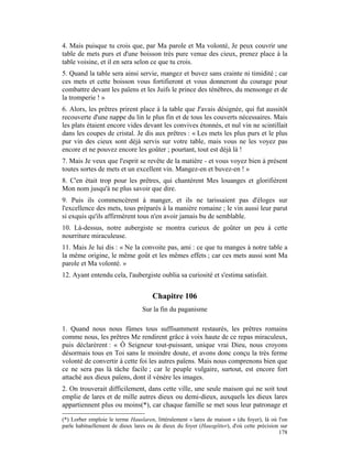 4. Mais puisque tu crois que, par Ma parole et Ma volonté, Je peux couvrir une
table de mets purs et d'une boisson très pure venue des cieux, prenez place à la
table voisine, et il en sera selon ce que tu crois.
5. Quand la table sera ainsi servie, mangez et buvez sans crainte ni timidité ; car
ces mets et cette boisson vous fortifieront et vous donneront du courage pour
combattre devant les païens et les Juifs le prince des ténèbres, du mensonge et de
la tromperie ! »
6. Alors, les prêtres prirent place à la table que J'avais désignée, qui fut aussitôt
recouverte d'une nappe du lin le plus fin et de tous les couverts nécessaires. Mais
les plats étaient encore vides devant les convives étonnés, et nul vin ne scintillait
dans les coupes de cristal. Je dis aux prêtres : « Les mets les plus purs et le plus
pur vin des cieux sont déjà servis sur votre table, mais vous ne les voyez pas
encore et ne pouvez encore les goûter ; pourtant, tout est déjà là !
7. Mais Je veux que l'esprit se revête de la matière - et vous voyez bien à présent
toutes sortes de mets et un excellent vin. Mangez-en et buvez-en ! »
8. C'en était trop pour les prêtres, qui chantèrent Mes louanges et glorifièrent
Mon nom jusqu'à ne plus savoir que dire.
9. Puis ils commencèrent à manger, et ils ne tarissaient pas d'éloges sur
l'excellence des mets, tous préparés à la manière romaine ; le vin aussi leur parut
si exquis qu'ils affirmèrent tous n'en avoir jamais bu de semblable.
10. Là-dessus, notre aubergiste se montra curieux de goûter un peu à cette
nourriture miraculeuse.
11. Mais Je lui dis : « Ne la convoite pas, ami : ce que tu manges à notre table a
la même origine, le même goût et les mêmes effets ; car ces mets aussi sont Ma
parole et Ma volonté. »
12. Ayant entendu cela, l'aubergiste oublia sa curiosité et s'estima satisfait.


                                      Chapitre 106
                                 Sur la fin du paganisme

1. Quand nous nous fûmes tous suffisamment restaurés, les prêtres romains
comme nous, les prêtres Me rendirent grâce à voix haute de ce repas miraculeux,
puis déclarèrent : « Ô Seigneur tout-puissant, unique vrai Dieu, nous croyons
désormais tous en Toi sans le moindre doute, et avons donc conçu la très ferme
volonté de convertir à cette foi les autres païens. Mais nous comprenons bien que
ce ne sera pas là tâche facile ; car le peuple vulgaire, surtout, est encore fort
attaché aux dieux païens, dont il vénère les images.
2. On trouverait difficilement, dans cette ville, une seule maison qui ne soit tout
emplie de lares et de mille autres dieux ou demi-dieux, auxquels les dieux lares
appartiennent plus ou moins(*), car chaque famille se met sous leur patronage et

(*) Lorber emploie le terme Hauslaren, littéralement « lares de maison » (du foyer), là où l'on
parle habituellement de dieux lares ou de dieux du foyer (Hausgötter), d'où cette précision sur
                                                                                           178
 