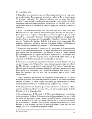 les honore pour cela.
3. Cependant, nous aurons bien du mal à faire disparaître d'un seul coup toutes
ces représentations d'un paganisme ignorant en parlant de Toi et en enseignant
Ta doctrine ; mais pour Toi, Seigneur, Seigneur, rien ne serait plus facile,
puisque Tu n'aurais qu'à le vouloir pour que toutes les vaines images des dieux,
de quelque matière qu'elles soient faites, disparaissent à la fois dans toute la ville,
après quoi il nous serait plus facile de mettre le peuple sur la voie de la lumière et
de la vie. »
4. Je dis : « Je pourrais assurément faire cela, mais votre travail pour Moi et pour
Mon royaume sur cette terre n'en deviendrait que plus difficile ; car il n'est pas si
facile que vous le croyez de forcer par de nouveaux signes et par des actes
miraculeux le libre arbitre d'un esprit particulièrement endurci et plongé dans les
ténèbres. Car, si les signes que J'ai accomplis à Jérusalem avaient pu faire cela,
tous les Pharisiens, les docteurs de la loi et le grand prêtre seraient déjà Mes
disciples ; mais, parce qu'ils sont bien trop ignorants et endurcis, ils Me haïssent
et Me poursuivent partout comme agitateur et suborneur du peuple.
5. Je pourrais aussi anéantir le Temple avec les instruments de leurs tromperies
mais, au lieu d'en devenir meilleurs, ces obscurantistes endurcis n'en seraient que
plus entêtés dans leur méchanceté. C'est pourquoi Je laisse le Temple subsister
pour un temps encore, et l'orgueil et la soif de domination de ses habitants et de
ses adorateurs va en venir au point où ils se dresseront contre Rome, ce qui
causera la perte de Jérusalem, de son Temple et de ses habitants.
6. Vous aussi, laissez à leurs anciennes habitudes les habitants de cette ville et de
ses environs, qui sont d'ailleurs d'une bonne nature, jusqu'au moment où, éclairés
par Moi à travers vos paroles, ils comprendront d'eux-mêmes l'inanité de leurs
idoles et vous prêteront la main pour détruire les anciennes œuvres trompeuses.
Car il suffit, pour commencer, que l'idolâtrie soit détruite dans le cœur et dans
l'âme des hommes ; une fois que cela est accompli, tout le reste s'ensuit
naturellement.
7. Mais commencer par détruire les monuments de l'ancienne foi, et vouloir
n'éclairer qu'ensuite d'une lumière nouvelle les âmes et les cœurs violemment
ébranlés et surpris, ce serait comme un homme qui ferait abattre et détruire
entièrement sa vieille maison avant de dessiner les plans d'une nouvelle.
8. Où demeurera-t-il en attendant que sa nouvelle maison soit achevée ? Mais,
une fois que la nouvelle maison sera bâtie, cela ne lui coûtera guère d'abattre
l'ancienne et de la faire disparaître.
9. Si, par la puissance de Ma parole et de Ma volonté, Je détruisais en un instant
toutes vos statues idolâtres, il s'ensuivrait inévitablement dès ce jour une révolte
populaire que vous auriez peine à apaiser, quand bien même vous annonceriez
partout à grand bruit la colère des dieux offensés ; car le peuple furieux finirait
par vous demander comment, alors qu'il s'est toujours montré vertueux et prêt à
sacrifier, il a pu offenser les dieux au point que ceux-ci l'aient privé de leurs
images, qu'il avait toujours tenues en grand respect.

leur divinité. (N.d.T.)
                                                                                   179
 