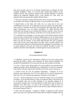 bien nous accorder cela, toi et cet homme tout-puissant, en échange de notre
complète indulgence ! Mais si tu m'avais parlé, quand j'étais dehors, de son
singulier pouvoir, mes exigences auraient certes été plus humaines ! Comment
aurais-je pu seulement imaginer qu'il y avait, derrière ces vieux amis, un
magicien dont la toute-puissance égalait celle des dieux ?
7. Chez nous, Romains, lorsque pareille chose arrive au plus fort d'une bataille,
on considère cela comme un signe des dieux, et on cesse alors tout combat.
8. Quand j'étais en l'air dans cette salle, j'ai eu si peur que je m'en suis
véritablement trouvé mal, et c'est pourquoi je veux me restaurer sans plus tarder ;
mais ensuite, je souhaite tout de bon, sans préjudice pour quiconque, faire plus
ample connaissance avec cet homme prodigieux. Il voudra peut-être bien
m'accorder cela, puisque je ne le menace plus d'aucune manière. Aussi, fais-moi
servir, ainsi qu'à mes deux officiers, un très bon vin et un peu de pain et de sel. »
9. Ce qu'Ebal fit sur-le-champ, et c'est ainsi que les trois hommes furent aussitôt
servis au mieux et purent boire et manger. Quand, grâce au vin, ils furent un peu
remis de la frayeur que Je leur avais causée, ils purent de nouveau parler à voix
haute avec plus de courage, et cela faisait déjà plusieurs fois que le capitaine
avait voulu se lever pour venir parler avec Moi ; mais ses deux officiers l'en
avaient dissuadé, disant qu'il n'était guère prudent d'engager la conversation avec
un grand magicien tant qu'il n'en avait pas manifesté lui-même le désir. Le
capitaine était donc resté tranquille, se faisant apporter encore un peu de vin.


                                   Chapitre 9
                           Sur la résurrection de la chair

1. Cependant, comme le jour commençait à décliner et que nous avions passé
beaucoup de temps à table à nous entretenir de maints sujets profitables, les
disciples Me demandèrent s'il ne serait pas bon que nous sortions un moment.
2. Je dis : « Notre travail d'aujourd'hui, où le plus difficile nous attend encore,
importe davantage qu'une promenade qui, à Génésareth, n'a rien de si charmant.
Ceux d'entre vous qui veulent sortir sont libres de le faire, mais Je resterai ici. »
3. Comme J'avais dit cela, les disciples répondirent : « Seigneur, là où Tu
demeures, nous demeurons avec Toi ! Car auprès de Toi, tout est toujours bon,
mais sans Toi, il n'y a partout que jugement, corruption et mort figée ! »
4. Je dis : « Eh bien, demeurez là où est le royaume de Dieu avec sa vie éternelle
de l'esprit ; car Je suis Moi-même la vérité, le royaume de Dieu, la résurrection et
la vie éternelle. Qui croit en Moi obtiendra la vie éternelle, puisque Je le
ressusciterai au dernier jour. Celui qui demeure en Moi dans la foi et l'amour, Je
demeure en lui Moi aussi ; or, celui en qui Je demeure a déjà en lui la vie
éternelle, et il ne verra jamais la mort ni n'en sentira le goût. Demeurez donc ici
par et pour l'amour de Moi ! »
5. Alors, Ebal Me demanda : « Seigneur et Maître, la plupart des Juifs croient
qu'il y aura aussi une résurrection de la chair dans la vallée de Josaphat. Mais je
                                                                                  18
 