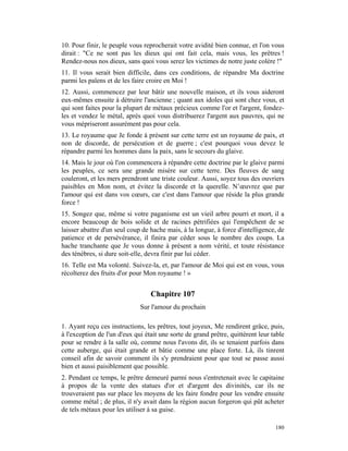 10. Pour finir, le peuple vous reprocherait votre avidité bien connue, et l'on vous
dirait : "Ce ne sont pas les dieux qui ont fait cela, mais vous, les prêtres !
Rendez-nous nos dieux, sans quoi vous serez les victimes de notre juste colère !"
11. Il vous serait bien difficile, dans ces conditions, de répandre Ma doctrine
parmi les païens et de les faire croire en Moi !
12. Aussi, commencez par leur bâtir une nouvelle maison, et ils vous aideront
eux-mêmes ensuite à détruire l'ancienne ; quant aux idoles qui sont chez vous, et
qui sont faites pour la plupart de métaux précieux comme l'or et l'argent, fondez-
les et vendez le métal, après quoi vous distribuerez l'argent aux pauvres, qui ne
vous mépriseront assurément pas pour cela.
13. Le royaume que Je fonde à présent sur cette terre est un royaume de paix, et
non de discorde, de persécution et de guerre ; c'est pourquoi vous devez le
répandre parmi les hommes dans la paix, sans le secours du glaive.
14. Mais le jour où l'on commencera à répandre cette doctrine par le glaive parmi
les peuples, ce sera une grande misère sur cette terre. Des fleuves de sang
couleront, et les mers prendront une triste couleur. Aussi, soyez tous des ouvriers
paisibles en Mon nom, et évitez la discorde et la querelle. N’œuvrez que par
l'amour qui est dans vos cœurs, car c'est dans l'amour que réside la plus grande
force !
15. Songez que, même si votre paganisme est un vieil arbre pourri et mort, il a
encore beaucoup de bois solide et de racines pétrifiées qui l'empêchent de se
laisser abattre d'un seul coup de hache mais, à la longue, à force d'intelligence, de
patience et de persévérance, il finira par céder sous le nombre des coups. La
hache tranchante que Je vous donne à présent a nom vérité, et toute résistance
des ténèbres, si dure soit-elle, devra finir par lui céder.
16. Telle est Ma volonté. Suivez-la, et, par l'amour de Moi qui est en vous, vous
récolterez des fruits d'or pour Mon royaume ! »


                                  Chapitre 107
                              Sur l'amour du prochain

1. Ayant reçu ces instructions, les prêtres, tout joyeux, Me rendirent grâce, puis,
à l'exception de l'un d'eux qui était une sorte de grand prêtre, quittèrent leur table
pour se rendre à la salle où, comme nous l'avons dit, ils se tenaient parfois dans
cette auberge, qui était grande et bâtie comme une place forte. Là, ils tinrent
conseil afin de savoir comment ils s'y prendraient pour que tout se passe aussi
bien et aussi paisiblement que possible.
2. Pendant ce temps, le prêtre demeuré parmi nous s'entretenait avec le capitaine
à propos de la vente des statues d'or et d'argent des divinités, car ils ne
trouveraient pas sur place les moyens de les faire fondre pour les vendre ensuite
comme métal ; de plus, il n'y avait dans la région aucun forgeron qui pût acheter
de tels métaux pour les utiliser à sa guise.

                                                                                  180
 