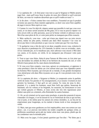 3. Le capitaine dit : « Je ferai pour vous tout ce que le Seigneur et Maître pourra
juger bon - mais qu'Il nous fasse la grâce de nous dire d'abord ce qu'il convient
de faire, car nous ne voudrons désormais que ce qu'Il voudra en nous ! »
4. Je dis alors : « Faites comme bon vous semblera ; l'essentiel est que le produit
revienne aux pauvres d'une manière appropriée, ce dont vous serez bien capables
de juger à travers Mon esprit en vous.
5. Comme Je vous l'ai déjà dit, réparez autant que possible le mal que vous avez
causé, et vos âmes seront assurées de Ma grâce. Et si vous ne pouvez réparer vos
torts envers telle ou telle personne, ayez-en la bonne volonté et adressez-vous à
Moi d'un cœur plein de foi, et votre juste prière ne manquera pas d'être exaucée.
6. Mais sachez-le, vous tous : celui qui n'aura pas réparé tous ses torts envers
autrui, même les plus petits, n'entrera pas dans Mon royaume ! Car vous ne
devez pas faire à votre prochain ce que vous ne voulez pas que l'on vous fasse.
7. Si quelqu'un vous a fait du mal et est donc coupable envers vous, exhortez-le
avec douceur et pardonnez-lui. S'il s'amende, le mérite vous en reviendra ; mais,
s'il ne s'amende pas, ne le maudissez pas, mais adressez-vous encore à Moi dans
vos cœurs, et là encore, en vérité, Je ne manquerai pas d'exaucer votre juste
prière.
8. Tout ce que vous faites, faites-le pour l'amour de Mon nom, et c'est ainsi que
vous deviendrez les enfants de Dieu et les héritiers du royaume du ciel, et votre
félicité n'aura jamais de fin, mais durera éternellement.
9. Si vous avez bien compris, vous tous, agissez en conséquence, et apprenez à
votre prochain à faire de même car c'est surtout ainsi que vous répandrez parmi
les hommes Mon royaume, qui n'est pas de ce monde, et une grande récompense
vous attend pour cela dans Mon royaume car ce que Je vous promets reste vrai à
jamais ! »
10. Le capitaine dit alors : « Seigneur et Maître, je comprends certes la parfaite
vérité de toutes Tes paroles et Tes enseignements, et je ressens vivement en moi
qu'entre les hommes, il faut qu'il en soit comme Tu viens de nous le dire ;
pourtant, il y a parmi les hommes, aussi bien Juifs que païens, beaucoup de
méchants, tels les voleurs et les brigands, les assassins, les fornicateurs et ceux
qui violent garçons et fillettes, et nous avons des lois très rigoureuses pour
châtier sans pitié ces criminels, afin d'intimider les autres hommes.
11. Or, un tel criminel est lui aussi notre prochain, et peut-être pourrait-il encore
s'amender à la longue, si on lui laissait la vie et l'instruisait de tout ce qui est bon,
vrai et juste, et de même pour les auteurs de crimes moindres, si, au lieu de les
emprisonner pour longtemps, on les mettait à bonne école et leur enseignait la
vérité.
12. Mais, tant que nous garderons ces lois impitoyables, mon vœu restera un vœu
pieux ; car, si je pouvais moi-même me rendre coupable de quelque crime, je
préférerais assurément qu'on pût me traiter selon mon vœu pieux, plutôt que de
me condamner sans la moindre pitié.
13. Mais avec les juges, il n'est jamais question que l'on dise : "Ne faites pas à
                                                                                     181
 