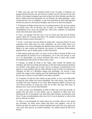 4. Mais voici que, par Ton immense bonté et par Ta grâce, ô Seigneur, ces
parages désolés de notre cité, qui n'est pas si petite, ont été convertis en une terre
fertile, et les maigres troupeaux que nous ne pouvions faire subsister que dans les
basses vallées trouveront désormais sur ces hauteurs de riches pâturages ; ainsi,
ils pourront très vite se multiplier, ce qui nous permettra de faire beaucoup plus
de bien aux pauvres, ainsi qu'aux étrangers, que nous ne le pouvions jusqu'ici.
5. Ô Seigneur et Maître éternel qui n'as ni commencement ni fin, la vaste contrée
qui entoure cette ville est devenue, par Ta grâce, un véritable Élysée dont la
contemplation nous cause une grande joie ; mais nous voudrions Te demander
encore une chose pour cette contrée.
6. Voici : ces parages sont très secs, et on n'y trouve que bien peu de bonnes
sources. Mais Toi, Tu peux toute chose ! Ne voudrais-Tu pas la pourvoir aussi de
plusieurs bonnes sources d'eau pure ? »
7. Je dis : « Cela aussi vous sera donné en temps utile ; mais pour l'heure, Je veux
seulement faire naître pour toi, notre aubergiste, sur cette colline dont tu es
propriétaire, une source abondante qui donnera assez d'eau pour toute cette ville.
Quant à la vaste contrée qui l'entoure, des sources s'y formeront d'elles-mêmes
pendant l'hiver, qui ne tardera guère, et elles l'arroseront.
8. Mais prenez garde que, dans vos cœurs, la foi en Moi et l'amour de Moi et de
votre prochain ne tarissent et ne se dessèchent ; car si cela vous arrivait, à vous
ou à vos descendants, ces sources tariraient elles aussi, et toute cette contrée
deviendrait plus aride qu'elle ne l'était avant ce jour.
9. Lorsque, au temps de Josué et des Juges, cette contrée fut donnée aux
Israélites, elle était aussi fertile qu'à présent, et elle l'est restée jusqu'aux premiers
rois d'Israël ; mais quand, par la suite, l'envie, la jalousie, la persécution et les
guerres se sont installées dans les tribus d'Israël, et que les Juifs ont commencé à
s'éloigner de Moi et à M'oublier chaque jour davantage, J'ai envoyé à cette
contrée des orages et des tempêtes qui l'ont entièrement dévastée, et tout le zèle
de ceux qui vivaient ici n'a pu suffire à lui rendre sa fertilité.
10. À présent, J'ai fait de cette contrée un pays fertile, et vous voyez déjà jaillir
du haut de cette colline une source abondante. Par votre travail, vous saurez en
recueillir l'eau pour l'amener là où il faut. Mais demeurez fidèles à l'amour que
vous M'avez promis, ne reniez pas votre foi en Moi, afin que, Moi aussi, Je
demeure avec vous à travers Mes bienfaits !
11. Ainsi, ce que vous demanderez au Père en Mon nom vous sera accordé, et,
chaque fois que deux ou trois d'entre vous se réuniront en Mon nom avec
beaucoup de foi, Je serai parmi vous dans Mon esprit d'amour, de puissance et de
force. Ce que vous demanderez alors avec foi, Je vous le donnerai, si cela est bon
pour le salut de vos âmes.
12. Mais si vous demandez de vaines choses de ce monde, elles ne vous seront
pas accordées, de même qu'un enfant aura beau vous supplier, vous ne lui
mettrez pas dans les mains un couteau tranchant pour qu'il joue avec, parce que
vous savez bien qu'avec un couteau tranchant, vos enfants auront tôt fait de se
blesser.
                                                                                      183
 