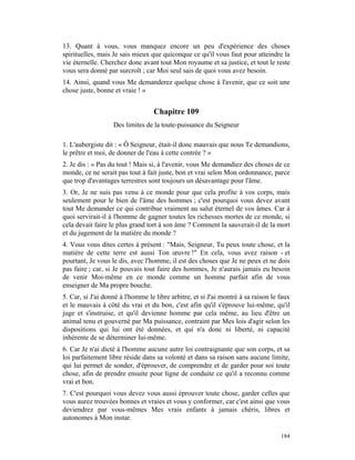 13. Quant à vous, vous manquez encore un peu d'expérience des choses
spirituelles, mais Je sais mieux que quiconque ce qu'il vous faut pour atteindre la
vie éternelle. Cherchez donc avant tout Mon royaume et sa justice, et tout le reste
vous sera donné par surcroît ; car Moi seul sais de quoi vous avez besoin.
14. Ainsi, quand vous Me demanderez quelque chose à l'avenir, que ce soit une
chose juste, bonne et vraie ! »


                                  Chapitre 109
                   Des limites de la toute-puissance du Seigneur

1. L'aubergiste dit : « Ô Seigneur, était-il donc mauvais que nous Te demandions,
le prêtre et moi, de donner de l'eau à cette contrée ? »
2. Je dis : « Pas du tout ! Mais si, à l'avenir, vous Me demandiez des choses de ce
monde, ce ne serait pas tout à fait juste, bon et vrai selon Mon ordonnance, parce
que trop d'avantages terrestres sont toujours un désavantage pour l'âme.
3. Or, Je ne suis pas venu à ce monde pour que cela profite à vos corps, mais
seulement pour le bien de l'âme des hommes ; c'est pourquoi vous devez avant
tout Me demander ce qui contribue vraiment au salut éternel de vos âmes. Car à
quoi servirait-il à l'homme de gagner toutes les richesses mortes de ce monde, si
cela devait faire le plus grand tort à son âme ? Comment la sauverait-il de la mort
et du jugement de la matière du monde ?
4. Vous vous dites certes à présent : "Mais, Seigneur, Tu peux toute chose, et la
matière de cette terre est aussi Ton œuvre !" En cela, vous avez raison - et
pourtant, Je vous le dis, avec l'homme, il est des choses que Je ne peux et ne dois
pas faire ; car, si Je pouvais tout faire des hommes, Je n'aurais jamais eu besoin
de venir Moi-même en ce monde comme un homme parfait afin de vous
enseigner de Ma propre bouche.
5. Car, si J'ai donné à l'homme le libre arbitre, et si J'ai montré à sa raison le faux
et le mauvais à côté du vrai et du bon, c'est afin qu'il s'éprouve lui-même, qu'il
juge et s'instruise, et qu'il devienne homme par cela même, au lieu d'être un
animal tenu et gouverné par Ma puissance, contraint par Mes lois d'agir selon les
dispositions qui lui ont été données, et qui n'a donc ni liberté, ni capacité
inhérente de se déterminer lui-même.
6. Car Je n'ai dicté à l'homme aucune autre loi contraignante que son corps, et sa
loi parfaitement libre réside dans sa volonté et dans sa raison sans aucune limite,
qui lui permet de sonder, d'éprouver, de comprendre et de garder pour soi toute
chose, afin de prendre ensuite pour ligne de conduite ce qu'il a reconnu comme
vrai et bon.
7. C'est pourquoi vous devez vous aussi éprouver toute chose, garder celles que
vous aurez trouvées bonnes et vraies et vous y conformer, car c'est ainsi que vous
deviendrez par vous-mêmes Mes vrais enfants à jamais chéris, libres et
autonomes à Mon instar.

                                                                                   184
 