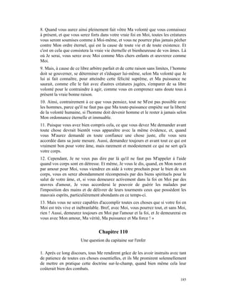 8. Quand vous aurez ainsi pleinement fait vôtre Ma volonté que vous connaissez
à présent, et que vous serez forts dans votre vraie foi en Moi, toutes les créatures
vous seront soumises comme à Moi-même, et vous ne pourrez plus jamais pécher
contre Mon ordre éternel, qui est la cause de toute vie et de toute existence. Et
c'est en cela que consistera la vraie vie éternelle et bienheureuse de vos âmes. Là
où Je serai, vous serez avec Moi comme Mes chers enfants et œuvrerez comme
Moi.
9. Mais, à cause de ce libre arbitre parfait et de cette raison sans limites, l’homme
doit se gouverner, se déterminer et s'éduquer lui-même, selon Ma volonté que Je
lui ai fait connaître, pour atteindre cette félicité suprême, et Ma puissance ne
saurait, comme elle le fait avec d'autres créatures jugées, s'emparer de sa libre
volonté pour le contraindre à agir, comme vous en comprenez sans doute tous à
présent la vraie bonne raison.
10. Ainsi, contrairement à ce que vous pensiez, tout ne M'est pas possible avec
les hommes, parce qu'il ne faut pas que Ma toute-puissance empiète sur la liberté
de la volonté humaine, si l'homme doit devenir homme et le rester à jamais selon
Mon ordonnance éternelle et immuable.
11. Puisque vous avez bien compris cela, ce que vous devez Me demander avant
toute chose devrait bientôt vous apparaître avec la même évidence, et, quand
vous M'aurez demandé en toute confiance une chose juste, elle vous sera
accordée dans sa juste mesure. Aussi, demandez toujours et avant tout ce qui est
vraiment bon pour votre âme, mais rarement et modestement ce qui ne sert qu'à
votre corps.
12. Cependant, Je ne veux pas dire par là qu'il ne faut pas M'appeler à l'aide
quand vos corps sont en détresse. Et même, Je vous le dis, quand, en Mon nom et
par amour pour Moi, vous viendrez en aide à votre prochain pour le bien de son
corps, vous en serez abondamment récompensés par des biens spirituels pour le
salut de votre âme, et, si vous demeurez activement dans la foi en Moi par des
œuvres d'amour, Je vous accorderai le pouvoir de guérir les malades par
l'imposition des mains et de délivrer de leurs tourments ceux que possèdent les
mauvais esprits, particulièrement abondants en ce temps-ci.
13. Mais vous ne serez capables d'accomplir toutes ces choses que si votre foi en
Moi est très vive et inébranlable. Bref, avec Moi, vous pourrez tout, et sans Moi,
rien ! Aussi, demeurez toujours en Moi par l'amour et la foi, et Je demeurerai en
vous avec Mon amour, Ma vérité, Ma puissance et Ma force ! »


                                  Chapitre 110
                       Une question du capitaine sur l'enfer

1. Après ce long discours, tous Me rendirent grâce de les avoir instruits avec tant
de patience de toutes ces choses essentielles, et ils Me promirent solennellement
de mettre en pratique cette doctrine sur-le-champ, quand bien même cela leur
coûterait bien des combats.

                                                                                 185
 