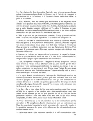 2. « Car, disaient-ils, il est impossible d'atteindre sans peine et sans combat ce
qui est bon et essentiel pour la vie de l'homme ; or, il s'agit ici de conquérir le
bien suprême de la vie humaine, et il faut donc d'autant moins fuir l'effort, la
peine et les combats.
3. Nous, Romains, nous ne sommes pas pusillanimes et ne craignons aucun
ennemi, aussi pourrons-nous vaincre bientôt, d'abord nos propres faiblesses, qui
sont nos premiers ennemis et souvent les plus obstinés, et d'autant plus aisément,
par la suite, d'autres ennemis extérieurs, si Ta grâce, ô Seigneur, ne nous
abandonne pas, même quand nous faillirons et tomberons, ce qui pourra toujours
nous arriver tant que nous serons des hommes de cette terre.
4. Mais ne permets pas que nous soyons exposés à de trop grandes tentations,
nous T'en prions, avec l'espoir joyeux que Tu exauceras une telle prière ! »
5. Je dis : « Cette terre et tout le ciel visible avec tout ce qu'il contient périront,
mais Mes paroles et Mes promesses demeureront à jamais ! J'exaucerai toujours
vos justes prières ; mais, en ce temps-ci, il faut faire violence au royaume de
Dieu, et seuls le posséderont pleinement ceux qui l'arracheront de force. C'est
pourquoi il en contera encore bien des combats intérieurs et extérieurs pour
l'atteindre pleinement.
6. Pourtant, ne craignez pas les ennemis qui peuvent tuer le corps d'un homme,
car ils ne peuvent faire de mal à son âme, et si vous devez craindre quelqu'un,
craignez Dieu, qui peut rejeter en enfer une âme mauvaise ! »
7. Alors, le capitaine s'avança et dit : « Seigneur et Maître, puisque Tu viens de
faire allusion à l'enfer, ce lieu d'horreur dont les Juifs croient que les âmes
mauvaises y sont tourmentées éternellement par les pires des diables, et que les
païens connaissent eux aussi sous le nom d'Orcus ou de Tartare, dis-nous, assez
clairement pour que nous l'entendions, ce que c'est que cet enfer, où il se trouve,
et qui y entre après la mort de son corps.
8. Car, après T'avoir entendu énoncer clairement les félicités qui attendent les
hommes qui suivront Ta doctrine, je crois qu'il nous serait tout aussi utile d'en
savoir un peu plus sur le sort terrible réservé à ceux qui sont obstinément Tes
ennemis déclarés en ce monde, afin que nous puissions leur dire ce qui les attend
dans l'au-delà, et peut-être ainsi les gagner à Ton royaume en les détournant plus
facilement de leur grave erreur. »
9. Je dis : « Tu as bien raison de Me poser cette question ; mais il est encore
difficile de te répondre d'une manière tout à fait compréhensible, parce que
l'esprit vivant d'amour qui est au plus profond de toi ne s'est pas encore
pleinement identifié à ton âme. Mais Je te dirai tout ce que vous pouvez
comprendre, toi et les autres, aussi, écoute-moi et retiens bien cela !
10. Voici : de même que le ciel est partout où il y a des hommes bons qui Me
sont chers et Me complaisent, l'enfer est partout où sont les contempteurs de
Dieu, les ennemis du bien et de la vérité, le menteurs, les escrocs, les bandits et
les assassins, les avares, les tyrans avides d'honneurs, les méchants fornicateurs
et adultères sans amour.
11. Si tu veux savoir à quoi ressemble cet enfer, il te suffit de considérer l'âme,
                                                                                   186
 