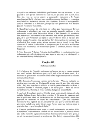 d'acquérir une existence individuelle parfaitement libre et autonome. Si cela
pouvait se faire par un autre moyen - qui n'existe pas et ne peut exister, mais,
bien sûr, vous ne pouvez encore le comprendre pleinement -, Je l'aurais
assurément préféré à celui que vous considérez comme fastidieux et en quelque
sorte laborieux ; mais cette voie que vous connaissez demeure la seule possible,
donc la seule vraie et la meilleure, puisque ce n'est qu'ainsi que Mes desseins
peuvent s'accomplir pleinement.
5. Quand les hommes de cette terre ne veulent pas s’accommoder de Mon
ordonnance et cherchent à en créer une nouvelle supposée meilleure et plus
raisonnable, ce qui arrive fort souvent ici-bas et dans l'au-delà , ils ne doivent
s'en prendre qu'à eux-mêmes si leur existence n'en devient pas meilleure, mais
pire, et si leur obstination les mène si loin qu'à la fin, hélas, il ne reste plus
d'autre moyen d'en venir à bout que de leur faire éprouver tous les tourments qui
résultent de leur propre action ; et ces tourments durent jusqu'à ce que l'âme
commence à rentrer en elle-même et comprenne peu à peu qu'en se révoltant
contre Mon ordonnance, elle n'améliorera jamais sa condition, mais ne fera que
l'aggraver.
6. Ainsi donc, ami Pellagius, c'est cette révolte délibérée et constante contre Mon
ordonnance qui est le véritable enfer avec toute sa noirceur et sa méchanceté, et
ses tourments à coup sûr indicibles ! »


                                   Chapitre 112
                                 Du but des maladies

1. (Le Seigneur :) « Considère maintenant un homme qui, en ce monde, possède
une santé parfaite. Précisément parce qu'il jouit d'une si bonne santé, il la
malmène en goûtant sans modération toutes sortes de plaisirs sensuels et en usant
inutilement ses forces.
2. Des hommes d'expérience viennent certes lui dire : "Ami, ne maltraite pas
ainsi ta santé, car cette vie déraisonnable et peu naturelle aura bien vite raison
d'elle ; il n'y aura plus alors ni médecin, ni remède, pour te la rendre tout à fait, et
tu resteras maladif et souffrant jusqu'à la fin de tes jours !" Mais, au lieu de
suivre leurs avis, l'homme en bonne santé ne change rien à sa conduite.
3. Au bout de quelques années, il tombe assez sérieusement malade, et cette
maladie fâcheuse le met d'abord fort en colère. Il fait venir des médecins, qui,
sans le guérir tout à fait, lui font recouvrer un état fort supportable. Après cette
guérison, les médecins lui disent très sérieusement : "Ami, sois désormais
raisonnable et ne reprends pas ton ancienne vie, sans quoi tu tomberas bien plus
gravement malade que cette fois-ci ; nous t'avons sauvé de justesse, mais la
prochaine fois, ce sera bien plus difficile !"
4. L'homme guéri suit certes un temps ce conseil, mais ensuite, ses anciens désirs
le reprennent. Il recommence à mener une vie désordonnée, et, bien qu'il sente
déjà en lui-même les signes annonciateurs d'une nouvelle maladie plus grave, il
ne suit pas ces avertissements et continue de faire du tort à sa constitution déjà
                                                                                    188
 
