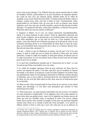 trouve cela un peu étrange ! Car, d'abord, bien peu seront enterrés dans la vallée
de Josaphat. Ensuite, qu'adviendra-t-il, au jour mystérieux du Jugement dernier,
des corps de tous ceux qui n'auront jamais entendu parler de la vallée de
Josaphat, et qui seront morts bien loin d'elle ? Certains auront été brûlés, même si
d'autres, comme nous, Juifs, sont mis à même la terre. Troisièmement, enfin,
qu'adviendra-t-il, au Dernier Jour, de ceux que la mer ou d'autres eaux auront
engloutis, et de tous ceux qui, de mille manières, auront été dévorés par les bêtes
sauvages ? Et quand arrivera donc, selon notre calendrier, ce Dernier Jour que les
Pharisiens décrivent souvent comme si effrayant ?
6. Seigneur et Maître, Tu le vois, ces choses demeurent incompréhensibles,
même à la raison humaine la plus sensée ! Seule la superstition ignorante des
gens les plus vulgaires, qui ne pensent pas et ne vérifient jamais rien, peut croire
à de telles absurdités, que ce soit chez les Juifs ou, à leur manière, chez les
païens ; mais elles font du tort à l'homme qui pense en le privant de croire en une
révélation purement divine et en l'immortalité de l'âme après la mort du corps,
donc en la possibilité d'une résurrection de la chair en ce fameux Dernier Jour.
Que devons-nous donc en penser ? »
7. Je dis : « Selon ce que les Pharisiens en disent, rien du tout ! Car il n'y aura
jamais, ni dans le corps qui sert un temps de véhicule à l'âme pour son action
extérieure, ni dans la vallée de Josaphat, ni nulle part ailleurs, de dernier jour où
le corps ressuscitera, et il ne sera jamais réuni à l'âme tel qu'il avait été un temps
pour la servir en ce monde.
8. Ce qu'il faut véritablement entendre par la "résurrection de la chair", ce sont
les œuvres que l'âme a accomplies avec son corps.
9. La vallée de Josaphat représente l'état de paix intérieure de l'âme dont les
actions ont toujours été justes. C'est dans cette paix que ne troublent ni l'amour
du monde, ni les désirs, ni la passion, et que l'on peut comparer à la surface d'une
eau parfaitement calme où l'on distingue clairement le reflet des contrées proches
et lointaines, que se trouve déjà le commencement du vrai Jugement dernier(*)
de l'âme, de son éveil par Mon esprit en elle, donc aussi de sa résurrection pour
la vie éternelle.
10. Dans cet état, l'âme reconnaît déjà les bons fruits de ses œuvres et s'en réjouit
chaque jour davantage ; et c'est dans cette perception que consiste la vraie
résurrection de la chair.
11. N'est-il pas écrit : un corps mortel et périssable sera mis en terre, et il renaîtra
en corps immortel et impérissable ? Si tu rapportes cela à ton corps matériel, tu
seras certes dans une grande erreur ; mais si tu le rapportes aux bonnes œuvres de
l'âme, qui sont son véritable corps, tu toucheras la vérité. Car vois-tu, chaque
bonne œuvre qu'une âme incarnée accomplit ici-bas pour son prochain disparaît
comme toute chose en ce monde et périt dès l'acte accompli ; si tu nourris un
affamé, donnes à boire à celui qui a soif, vêts celui qui est nu ou délivres un

(*) Comme cela a déjà été expliqué dans les volumes précédents, l'expression allemande qui
signifie «Jugement dernier » (ou « dernier jour »), jüngster Tag ou jüngstes Gericht, inclut la
notion de « dernier en date » (jüngst, littéralement « le plus jeune », le plus récent), donc une idée
de commencement et non de fin, comme pourrait le laisser entendre le français. (N.d.T.)
                                                                                                    19
 