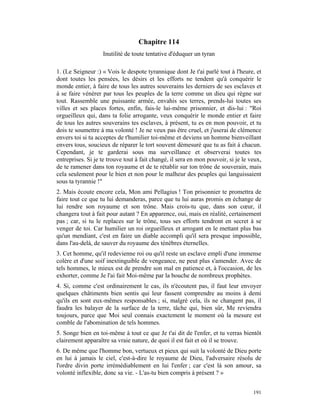 Chapitre 114
                   Inutilité de toute tentative d'éduquer un tyran

1. (Le Seigneur :) « Vois le despote tyrannique dont Je t'ai parlé tout à l'heure, et
dont toutes les pensées, les désirs et les efforts ne tendent qu'à conquérir le
monde entier, à faire de tous les autres souverains les derniers de ses esclaves et
à se faire vénérer par tous les peuples de la terre comme un dieu qui règne sur
tout. Rassemble une puissante armée, envahis ses terres, prends-lui toutes ses
villes et ses places fortes, enfin, fais-le lui-même prisonnier, et dis-lui : "Roi
orgueilleux qui, dans ta folie arrogante, veux conquérir le monde entier et faire
de tous les autres souverains tes esclaves, à présent, tu es en mon pouvoir, et tu
dois te soumettre à ma volonté ! Je ne veux pas être cruel, et j'userai de clémence
envers toi si tu acceptes de t'humilier toi-même et deviens un homme bienveillant
envers tous, soucieux de réparer le tort souvent démesuré que tu as fait à chacun.
Cependant, je te garderai sous ma surveillance et observerai toutes tes
entreprises. Si je te trouve tout à fait changé, il sera en mon pouvoir, si je le veux,
de te ramener dans ton royaume et de te rétablir sur ton trône de souverain, mais
cela seulement pour le bien et non pour le malheur des peuples qui languissaient
sous ta tyrannie !"
2. Mais écoute encore cela, Mon ami Pellagius ! Ton prisonnier te promettra de
faire tout ce que tu lui demanderas, parce que tu lui auras promis en échange de
lui rendre son royaume et son trône. Mais crois-tu que, dans son cœur, il
changera tout à fait pour autant ? En apparence, oui, mais en réalité, certainement
pas ; car, si tu le replaces sur le trône, tous ses efforts tendront en secret à se
venger de toi. Car humilier un roi orgueilleux et arrogant en le mettant plus bas
qu'un mendiant, c'est en faire un diable accompli qu'il sera presque impossible,
dans l'au-delà, de sauver du royaume des ténèbres éternelles.
3. Cet homme, qu'il redevienne roi ou qu'il reste un esclave empli d'une immense
colère et d'une soif inextinguible de vengeance, ne peut plus s'amender. Avec de
tels hommes, le mieux est de prendre son mal en patience et, à l'occasion, de les
exhorter, comme Je l'ai fait Moi-même par la bouche de nombreux prophètes.
4. Si, comme c'est ordinairement le cas, ils n'écoutent pas, il faut leur envoyer
quelques châtiments bien sentis qui leur fassent comprendre au moins à demi
qu'ils en sont eux-mêmes responsables ; si, malgré cela, ils ne changent pas, il
faudra les balayer de la surface de la terre, tâche qui, bien sûr, Me reviendra
toujours, parce que Moi seul connais exactement le moment où la mesure est
comble de l'abomination de tels hommes.
5. Songe bien en toi-même à tout ce que Je t'ai dit de l'enfer, et tu verras bientôt
clairement apparaître sa vraie nature, de quoi il est fait et où il se trouve.
6. De même que l'homme bon, vertueux et pieux qui suit la volonté de Dieu porte
en lui à jamais le ciel, c'est-à-dire le royaume de Dieu, l'adversaire résolu de
l'ordre divin porte irrémédiablement en lui l'enfer ; car c'est là son amour, sa
volonté inflexible, donc sa vie. - L'as-tu bien compris à présent ? »


                                                                                   191
 