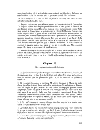 nom, jusqu'au jour où Je reviendrai comme un éclair qui illuminera du levant au
couchant tout ce qui est sur cette terre et qui œuvre pour le bien ou le mal.
10. En ce temps-là, il se fera par Moi un grand tri sur toute cette terre, et seuls
subsisteront les bons et les purs.
11. Tu peux conclure de tout cela que, depuis les premiers temps de l'humanité,
J'ai toujours exaucé avec la plus grande constance le vœu que tu as formulé, et
que J'exauce encore aujourd'hui d'une manière certes extraordinaire, comme Je le
ferai jusqu'à la fin des temps terrestres ; mais la volonté de l'homme n'en sera pas
moins toujours libre, et, pour cultiver et réaliser véritablement Mon royaume en
lui-même, tout homme devra toujours traverser l'épreuve de la vie dans la chair,
renoncer autant que possible à lui-même dans tous les désirs et les plaisirs de la
chair, et être en toute chose humble et patient. Car tous ceux qui voudront venir à
Moi devront être aussi parfaits que Je le suis Moi-même ; et c'est afin qu'ils
puissent le devenir que Je suis venu à vous en ce monde dans Ma personne
corporelle, et que Je vous montre à tous le chemin.
12. Ne vous laissez pas séduire et aveugler par le monde, par sa matière et par les
plaisirs de la chair, afin de ne pas éveiller en vous le jugement du monde, de sa
matière et de votre chair, et par là le véritable enfer, qui est la seconde et la vraie
mort de l'âme. »


                                  Chapitre 116
                        Des esprits qui entourent le Seigneur

1. Ces paroles firent une profonde impression sur l'âme des Romains présents, et
ils se disaient tous : « Oui, Il dit la vérité en toute chose ! Et nous, les hommes,
nous ne sommes pas une plaisanterie pour Lui, ni les jouets de Sa puissance
divine ! »
2. Et, reprenant la parole, le capitaine Me dit : « Seigneur et Maître de toute
chose, dans Ton discours d'une profondeur toute divine, Tu as également dit que,
l'un des anges les plus parfaits du ciel T'avait accompagné pendant assez
longtemps, visible aux yeux de tous, et avait témoigné en toute vérité qu'en Toi
était venu à ce monde Celui que les prophètes promettaient depuis bien
longtemps, comme nous le savions depuis longtemps aussi, nous, païens. Serait-
il encore possible, ô Seigneur et Maître, que Tu fasses venir ici un ange de Tes
cieux, afin que nous le voyions nous aussi ? »
3. Je dis : « Certainement - même si l'apparition d'un ange ne peut rendre votre
foi en Moi plus ferme qu'elle ne l'est déjà !
4. Cependant, Je n'ai pas besoin d'appeler cet ange pour le faire venir, comme tu
le penses, de quelque ciel lointain ; car, là où Je suis, le plus haut des cieux est
déjà présent, avec les innombrables légions d'anges qui M'entourent sans cesse.
5. Je vais donc vous ouvrir les yeux pour quelques instants, et vous verrez ce qui
M'entoure. Que cette volonté s'accomplisse ! »

                                                                                   193
 