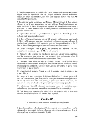 6. Quand J'eus prononcé ces paroles, ils virent tous paraître, comme s'ils étaient
debout, assis ou agenouillés sur des nuages lumineux formant d'immenses
cercles, les anges innombrables, qui, tous leurs regards tournés vers Moi, Me
louaient et Me glorifiaient.
7. Étourdis par cette apparition, les Romains Me supplièrent de bien vouloir
refermer le ciel à leurs yeux encore par trop indignes. Je refermai aussitôt leur
vision intérieure, et ils ne virent plus les anges sur les nuées lumineuses ; mais, à
Mes côtés, ils virent Raphaël sous la forme juvénile et comme revêtue de chair
que nous connaissons.
8. Stupéfait de la beauté de ce jeune homme, le capitaine Me demanda qui il était
et d'où il était venu si soudainement.
9. Je dis : « C'est ce même ange qui, par Ma volonté, est longtemps resté auprès
de Moi, visible comme à présent, instruisant les hommes et accomplissant de
grands signes, quand cela était nécessaire pour un plus grand éveil de la foi. Si
vous le voulez, vous pouvez parler avec lui comme avec Moi-même. »
10. Alors, s'avançant vers Raphaël, le capitaine lui demanda s'il était
véritablement sans cesse auprès de Moi pour Me servir.
11. Raphaël : « Le seigneur n'a pas besoin que nous Le servions ; cependant,
nous Le servons en tout amour en vous servant, vous, les hommes, selon Sa
volonté, et en vous préservant des mauvais pièges de l'enfer.
12. Plus nous avons à faire au nom du Seigneur, tant sur cette terre que sur les
innombrables autres mondes de l'espace infini de la Création, plus nous sommes
heureux et pleins de félicité. Faites de même, et vous deviendrez ce que je suis et
pourrez faire ce que je fais ! »
13. Le capitaine dit alors : « Ce que tu es, je le sais déjà ; mais je ne sais ce que
tu peux faire. »
14. L'ange : « Je peux ce que peut le Seigneur Lui-même. Il est vrai que je ne le
peux pas de moi-même, pas plus que toi ; mais, par la volonté du Seigneur dont
est fait et empli mon être tout entier, je peux toute chose. Toi aussi, fais
pleinement tienne la volonté du Seigneur, et tu pourras ce que je peux ! »
15. Là-dessus, Raphaël disparut subitement, mais le capitaine grava
profondément dans son cœur les quelques paroles qu'il avait prononcées.
16. C'est alors qu'un messager vint nous convier au repas de midi, et nous nous
rendîmes aussitôt à l'auberge, où le repas nous attendait.


                                  Chapitre 117
            Les habitants d'Aphek admirent la nouvelle contrée fertile

1. Quand nous eûmes achevé cet excellent repas, que nous partageâmes avec les
prêtres païens demeurés à l'auberge, plusieurs autres citoyens importants de cette
ville arrivèrent, ne sachant encore rien de Moi.

                                                                                 194
 